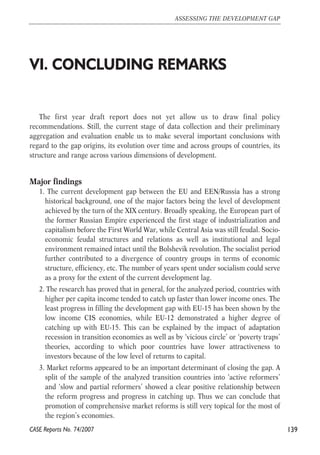 VI. CONCLUDING REMARKS 
The first year draft report does not yet allow us to draw final policy 
recommendations. Still, the current stage of data collection and their preliminary 
aggregation and evaluation enable us to make several important conclusions with 
regard to the gap origins, its evolution over time and across groups of countries, its 
structure and range across various dimensions of development. 
Major findings 
1. The current development gap between the EU and EEN/Russia has a strong 
historical background, one of the major factors being the level of development 
achieved by the turn of the XIX century. Broadly speaking, the European part of 
the former Russian Empire experienced the first stage of industrialization and 
capitalism before the First World War, while Central Asia was still feudal. Socio-economic 
feudal structures and relations as well as institutional and legal 
environment remained intact until the Bolshevik revolution. The socialist period 
further contributed to a divergence of country groups in terms of economic 
structure, efficiency, etc. The number of years spent under socialism could serve 
as a proxy for the extent of the current development lag. 
2. The research has proved that in general, for the analyzed period, countries with 
higher per capita income tended to catch up faster than lower income ones. The 
least progress in filling the development gap with EU-15 has been shown by the 
low income CIS economies, while EU-12 demonstrated a higher degree of 
catching up with EU-15. This can be explained by the impact of adaptation 
recession in transition economies as well as by ‘vicious circle’ or ‘poverty traps’ 
theories, according to which poor countries have lower attractiveness to 
investors because of the low level of returns to capital. 
3. Market reforms appeared to be an important determinant of closing the gap. A 
split of the sample of the analyzed transition countries into ‘active reformers’ 
and ‘slow and partial reformers’ showed a clear positive relationship between 
the reform progress and progress in catching up. Thus we can conclude that 
promotion of comprehensive market reforms is still very topical for the most of 
the region’s economies. 
139 
ASSESSING THE DEVELOPMENT GAP 
CASE Reports No. 74/2007 
 