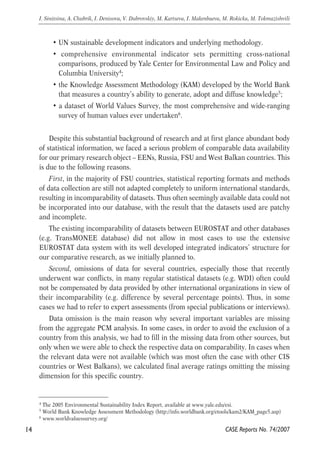 • UN sustainable development indicators and underlying methodology. 
• comprehensive environmental indicator sets permitting cross-national 
comparisons, produced by Yale Center for Environmental Law and Policy and 
Columbia University4; 
• the Knowledge Assessment Methodology (KAM) developed by the World Bank 
that measures a country’s ability to generate, adopt and diffuse knowledge5; 
• a dataset of World Values Survey, the most comprehensive and wide-ranging 
survey of human values ever undertaken6. 
Despite this substantial background of research and at first glance abundant body 
of statistical information, we faced a serious problem of comparable data availability 
for our primary research object – EENs, Russia, FSU and West Balkan countries. This 
is due to the following reasons. 
First, in the majority of FSU countries, statistical reporting formats and methods 
of data collection are still not adapted completely to uniform international standards, 
resulting in incomparability of datasets. Thus often seemingly available data could not 
be incorporated into our database, with the result that the datasets used are patchy 
and incomplete. 
The existing incomparability of datasets between EUROSTAT and other databases 
(e.g. TransMONEE database) did not allow in most cases to use the extensive 
EUROSTAT data system with its well developed integrated indicators’ structure for 
our comparative research, as we initially planned to. 
Second, omissions of data for several countries, especially those that recently 
underwent war conflicts, in many regular statistical datasets (e.g. WDI) often could 
not be compensated by data provided by other international organizations in view of 
their incomparability (e.g. difference by several percentage points). Thus, in some 
cases we had to refer to expert assessments (from special publications or interviews). 
Data omission is the main reason why several important variables are missing 
from the aggregate PCM analysis. In some cases, in order to avoid the exclusion of a 
country from this analysis, we had to fill in the missing data from other sources, but 
only when we were able to check the respective data on comparability. In cases when 
the relevant data were not available (which was most often the case with other CIS 
countries or West Balkans), we calculated final average ratings omitting the missing 
dimension for this specific country. 
14 
I. Sinitsina, A. Chubrik, I. Denisova, V. Dubrovskiy, M. Kartseva, I. Makenbaeva, M. Rokicka, M. Tokmazishvili 
4 The 2005 Environmental Sustainability Index Report, available at www.yale.edu/esi. 
5 World Bank Knowledge Assessment Methodology (http://info.worldbank.org/etools/kam2/KAM_page5.asp) 
6 www.worldvaluessurvey.org/ 
CASE Reports No. 74/2007 
 