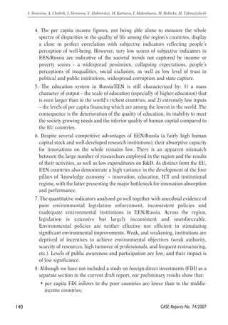 4. The per capita income figures, not being able alone to measure the whole 
spectre of disparities in the quality of life among the region’s countries, display 
a close to perfect correlation with subjective indicators reflecting people’s 
perception of well-being. However, very low scores of subjective indicators in 
EEN/Russia are indicative of the societal trends not captured by income or 
poverty scores - a widespread pessimism, collapsing expectations, people’s 
perceptions of inequalities, social exclusion, as well as low level of trust in 
political and public institutions, widespread corruption and state capture. 
5. The education system in Russia/EEN is still characterized by: 1) a mass 
character of output – the scale of education (especially of higher education) that 
is even larger than in the world’s richest countries, and 2) extremely low inputs 
– the levels of per capita financing which are among the lowest in the world. The 
consequence is the deterioration of the quality of education, its inability to meet 
the society growing needs and the inferior quality of human capital compared to 
the EU countries. 
6. Despite several competitive advantages of EEN/Russia (a fairly high human 
capital stock and well-developed research institutions), their absorptive capacity 
for innovations on the whole remains low. There is an apparent mismatch 
between the large number of researchers employed in the region and the results 
of their activities, as well as low expenditures on R&D. As distinct from the EU, 
EEN countries also demonstrate a high variance in the development of the four 
pillars of ‘knowledge economy’ – innovation, education, ICT and institutional 
regime, with the latter presenting the major bottleneck for innovation absorption 
and performance. 
7. The quantitative indicators analyzed go well together with anecdotal evidence of 
poor environmental legislation enforcement, inconsistent policies and 
inadequate environmental institutions in EEN/Russia. Across the region, 
legislation is extensive but largely inconsistent and unenforceable. 
Environmental policies are neither effective nor efficient in stimulating 
significant environmental improvements. Weak, and weakening, institutions are 
deprived of incentives to achieve environmental objectives (weak authority, 
scarcity of resources, high turnover of professionals, and frequent restructuring, 
etc.). Levels of public awareness and participation are low, and their impact is 
of low significance. 
8. Although we have not included a study on foreign direct investments (FDI) as a 
separate section in the current draft report, our preliminary results show that: 
• per capita FDI inflows to the poor countries are lower than to the middle-income 
countries; 
140 
I. Sinitsina, A. Chubrik, I. Denisova, V. Dubrovskiy, M. Kartseva, I. Makenbaeva, M. Rokicka, M. Tokmazishvili 
CASE Reports No. 74/2007 
 