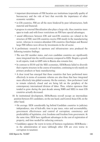 • important determinants of FDI location are institutions (especially quality of 
bureaucracy and the rule of law) that override the importance of other 
economic variables; 
• in CIS countries, FDI are all the more hindered by poor infrastructure, both 
material and financial; 
• progress in external liberalization also plays a large role, thus countries more 
open to trade and with fewer restrictions on FDI have special advantages; 
• sound differences between CIS and non-CIS countries are related to the 
structure of FDI: non-CIS countries receive FDI mostly in the manufacturing 
sector, whereas in resource-abundant CIS countries (Azerbaijan and Russia) 
large FDI inflows were driven by investments in the oil sector. 
9. A preliminary research in openness and infrastructure area produced the 
following tentative findings: 
• The new EU member states, and even candidate countries are significantly 
more integrated into the world economy compared to EEN. Despite a growth 
in oil exports, trade to GDP ratio in Russia also remains low; 
• In contrast to EU10 and the SEE economies, EEN/Russia failed to diversify 
their exports structure in the course of transition, continuing to rely mainly on 
primary products or basic manufacturing; 
• A clear trend has emerged that those countries that have performed more 
effectively in terms of economic reforms are also those that have integrated 
more effectively into global economy. On the contrary, ‘slow performers’ tend 
to remain relatively closed and are being left on the periphery of the 
contemporary international division of labor. Thus, relative openness (that 
tended to grow during the past decade among NMS and SEE) in most CIS 
countries actually decreased. 
10. In institutional development, EENs/Russia overall occupy an intermediate 
position between EU candidates, on the one hand, and Central Asian CIS, on the 
other hand. 
• On average. EEN considerably lag behind Candidate countries in judiciary 
independence, size of kick-offs, time to pay taxes, voice and accountability, 
government effectiveness and control of corruption; consistency and 
predictability of legislation, civic freedoms and freedom from government. At 
the same time, EEN have significant advantages in the cost of registration of 
property, and time needed for enforcing contracts. 
• Candidates appear the worst in terms of business regulations; EEN/Russia – 
in the administration of taxes (although other CIS are even worse in 
corruption in taxation). 
141 
ASSESSING THE DEVELOPMENT GAP 
CASE Reports No. 74/2007 
 