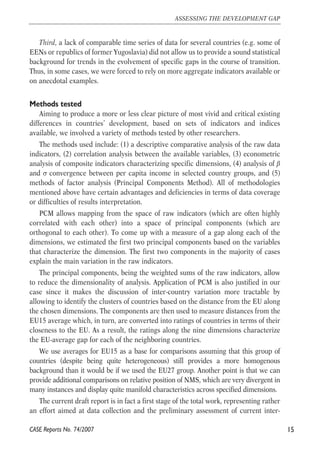 Third, a lack of comparable time series of data for several countries (e.g. some of 
EENs or republics of former Yugoslavia) did not allow us to provide a sound statistical 
background for trends in the evolvement of specific gaps in the course of transition. 
Thus, in some cases, we were forced to rely on more aggregate indicators available or 
on anecdotal examples. 
Methods tested 
Aiming to produce a more or less clear picture of most vivid and critical existing 
differences in countries’ development, based on sets of indicators and indices 
available, we involved a variety of methods tested by other researchers. 
The methods used include: (1) a descriptive comparative analysis of the raw data 
indicators, (2) correlation analysis between the available variables, (3) econometric 
analysis of composite indicators characterizing specific dimensions, (4) analysis of β 
and σ convergence between per capita income in selected country groups, and (5) 
methods of factor analysis (Principal Components Method). All of methodologies 
mentioned above have certain advantages and deficiencies in terms of data coverage 
or difficulties of results interpretation. 
PCM allows mapping from the space of raw indicators (which are often highly 
correlated with each other) into a space of principal components (which are 
orthogonal to each other). To come up with a measure of a gap along each of the 
dimensions, we estimated the first two principal components based on the variables 
that characterize the dimension. The first two components in the majority of cases 
explain the main variation in the raw indicators. 
The principal components, being the weighted sums of the raw indicators, allow 
to reduce the dimensionality of analysis. Application of PCM is also justified in our 
case since it makes the discussion of inter-country variation more tractable by 
allowing to identify the clusters of countries based on the distance from the EU along 
the chosen dimensions. The components are then used to measure distances from the 
EU15 average which, in turn, are converted into ratings of countries in terms of their 
closeness to the EU. As a result, the ratings along the nine dimensions characterize 
the EU-average gap for each of the neighboring countries. 
We use averages for EU15 as a base for comparisons assuming that this group of 
countries (despite being quite heterogeneous) still provides a more homogenous 
background than it would be if we used the EU27 group. Another point is that we can 
provide additional comparisons on relative position of NMS, which are very divergent in 
many instances and display quite manifold characteristics across specified dimensions. 
The current draft report is in fact a first stage of the total work, representing rather 
an effort aimed at data collection and the preliminary assessment of current inter- 
15 
ASSESSING THE DEVELOPMENT GAP 
CASE Reports No. 74/2007 
 