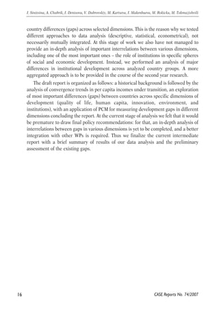 country differences (gaps) across selected dimensions. This is the reason why we tested 
different approaches to data analysis (descriptive, statistical, econometrical), not 
necessarily mutually integrated. At this stage of work we also have not managed to 
provide an in-depth analysis of important interrelations between various dimensions, 
including one of the most important ones – the role of institutions in specific spheres 
of social and economic development. Instead, we performed an analysis of major 
differences in institutional development across analyzed country groups. A more 
aggregated approach is to be provided in the course of the second year research. 
The draft report is organized as follows: a historical background is followed by the 
analysis of convergence trends in per capita incomes under transition, an exploration 
of most important differences (gaps) between countries across specific dimensions of 
development (quality of life, human capita, innovation, environment, and 
institutions), with an application of PCM for measuring development gaps in different 
dimensions concluding the report. At the current stage of analysis we felt that it would 
be premature to draw final policy recommendations: for that, an in-depth analysis of 
interrelations between gaps in various dimensions is yet to be completed, and a better 
integration with other WPs is required. Thus we finalize the current intermediate 
report with a brief summary of results of our data analysis and the preliminary 
assessment of the existing gaps. 
16 
I. Sinitsina, A. Chubrik, I. Denisova, V. Dubrovskiy, M. Kartseva, I. Makenbaeva, M. Rokicka, M. Tokmazishvili 
CASE Reports No. 74/2007 
 