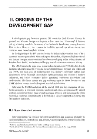 1I. ORIGINS OF THE 
DEVELOPMENT GAP 
A development gap between present CIS countries (and Eastern Europe in 
general) and Western Europe was in place at least since the 13th century7. It became 
quickly widening mostly in the course of the Industrial Revolution, starting from the 
19th century. However, the reasons for inability to catch up within almost two 
centuries were rooted deeply in history. 
By the beginning of the 19th century, before the Industrial Revolution, most of FSU 
countries became parts of the Russian Empire. Since then, despite multiple territorial 
and border changes, these countries have been developing under a direct impact of 
Russian (later Soviet) institutions and largely shared a common economic history. 
The USSR launched a large-scale forced industrialization in 1930s-60s, but despite 
desperate attempts failed to overcome the development gap: between late 1920s and 
late 1960s, the main goal of modernization was military superiority rather than 
development per se. Although successful in fighting illiteracy and creation of modern 
industries, the Soviet economic policy generated enormous distortions and 
inefficiencies. The latter caused the gap widening again in 1960s because of the 
USSR’s failure to meet the challenges of post-industrialization. 
Following the USSR breakdown at the end of 1991 and the emergence of post- 
Soviet countries, a profound economic and political crisis, accompanied by armed 
conflicts in some territories have severely damaged physical and human capital of the 
respective countries contributing to a deepening of the development gap during the 
first years of transition. 
II.1. Some theoretical reasons 
Following North8, we consider persistent development gap as caused primarily by 
institutional factors. Institutional gap, in turn, was most probably primarily related to 
17 
ASSESSING THE DEVELOPMENT GAP 
7 Author is grateful to Gennadi Poberezny for his kind help in data mining. 
8 North, D.C. (1991). ‘Institutions’, The Journal of Economic Perspectives, Vol. 5, No. 1, pp. 97-112. 
CASE Reports No. 74/2007 
 