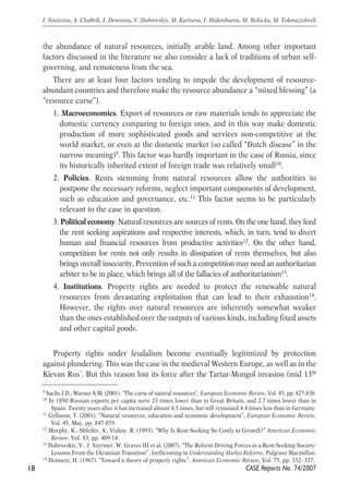 the abundance of natural resources, initially arable land. Among other important 
factors discussed in the literature we also consider a lack of traditions of urban self-governing, 
and remoteness from the sea. 
There are at least four factors tending to impede the development of resource-abundant 
countries and therefore make the resource abundance a “mixed blessing” (a 
“resource curse”). 
1. Macroeconomics. Export of resources or raw materials tends to appreciate the 
domestic currency comparing to foreign ones, and in this way make domestic 
production of more sophisticated goods and services non-competitive at the 
world market, or even at the domestic market (so called “Dutch disease” in the 
narrow meaning)9. This factor was hardly important in the case of Russia, since 
its historically inherited extent of foreign trade was relatively small10. 
2. Policies. Rents stemming from natural resources allow the authorities to 
postpone the necessary reforms, neglect important components of development, 
such as education and governance, etc.11 This factor seems to be particularly 
relevant to the case in question. 
3. Political economy. Natural resources are sources of rents. On the one hand, they feed 
the rent seeking aspirations and respective interests, which, in turn, tend to divert 
human and financial resources from productive activities12. On the other hand, 
competition for rents not only results in dissipation of rents themselves, but also 
brings overall insecurity. Prevention of such a competition may need an authoritarian 
arbiter to be in place, which brings all of the fallacies of authoritarianism13. 
4. Institutions. Property rights are needed to protect the renewable natural 
resources from devastating exploitation that can lead to their exhaustion14. 
However, the rights over natural resources are inherently somewhat weaker 
than the ones established over the outputs of various kinds, including fixed assets 
and other capital goods. 
Property rights under feudalism become eventually legitimized by protection 
against plundering. This was the case in the medieval Western Europe, as well as in the 
Kievan Rus’. But this reason lost its force after the Tartar-Mongol invasion (mid 13th 
18 
I. Sinitsina, A. Chubrik, I. Denisova, V. Dubrovskiy, M. Kartseva, I. Makenbaeva, M. Rokicka, M. Tokmazishvili 
9 Sachs J.D., Warner A.M. (2001). “The curse of natural resources”, European Economic Review, Vol. 45, pp. 827-838. 
10 In 1850 Russian exports per capita were 23 times lower than in Great Britain, and 2.7 times lower than in 
Spain. Twenty years after it has increased almost 4.5 times, but still remained 4.4 times less than in Germany. 
11 Gylfason, T. (2001). “Natural resources, education and economic development”, European Economic Review, 
CASE Reports No. 74/2007 
Vol. 45, May, pp. 847-859. 
12 Murphy, K., Shleifer, A., Vishny, R. (1993). “Why Is Rent-Seeking So Costly to Growth?” American Economic 
Review, Vol. 83, pp. 409-14. 
13 Dubrovskiy, V., J. Szyrmer, W. Graves III et al. (2007). “The Reform Driving Forces in a Rent-Seeking Society: 
Lessons From the Ukrainian Transition”, forthcoming in Understanding Market Reforms, Palgrave Macmillan. 
14 Demsetz, H. (1967). “Toward a theory of property rights”, American Economic Review, Vol. 75, pp. 332- 337. 
 