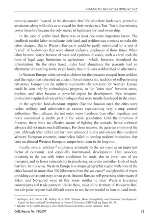 century) onward. Instead, in the Muscovite Rus’ the abundant lands were granted to 
aristocrats along with titles as a reward for their service to a Tsar. Tsar’s discretionary 
power therefore became the only source of legitimacy for land ownership. 
In the case of arable land, there was at least one more important factor. The 
landlords needed labor to cultivate their land, and serfdom was a means to make this 
labor cheaper. But in Western Europe it could be partly substituted by a sort of 
“cartel” of landowners that were almost exclusive employers of those times. When 
labor became scarce because of wars and epidemic diseases, such a cartel took the 
form of legal wage limitations in agriculture – which, however, stimulated the 
urbanization. On the other hand, under land abundance the peasants had an 
alternative of resettling to the virgin lands, thus in Russia serfdom had no alternative. 
In Western Europe, cities served as shelters for the peasants escaped from serfdom 
and the region has inherited an ancient liberal democratic tradition of self-governing 
city-states. Competition for military superiority characteristic for Western Europe 
could be won only by technological progress, so the “arms race” between states, 
duchies, and cities became a powerful engine for development. New weapons’ 
production required advanced technologies that were mostly developed in the cities. 
In the agrarian land-abundant empires (like the Russian one), the cities were 
rather military and administrative centers representing very strong central 
authorities. Their citizens did not enjoy more freedoms than other populace, and 
never constituted a sizable part of the whole population. Until the invention of 
firearms, there were no effective means of fighting the nomads, hence technical 
advance did not make much difference. For these reasons, the agrarian empires of the 
past, although often richer and far more advanced in arts and science than medieval 
Western European countries, nonetheless failed to develop modern institutions that 
later on allowed Western Europe to outperform them in the long run. 
Finally, several scholars15 emphasize proximity to the sea coast as an important 
factor of economic, and especially institutional, development. They associate 
proximity to the sea with better conditions for trade, due to lower cost of sea 
transport, and its lesser vulnerability to plundering, extortion and other kinds of trade 
barriers. In this sense, Western Europe is a unique geographic region with none of the 
cities located in more than 300 kilometers from the sea coast16 and plentiful of rivers 
providing convenient ways to sea ports. Ancient Russian self-governing cities-states of 
Pskov and Novgorod were in this sense similar to their Western European 
counterparts and trade partners. Unlike these, most of the territory of Muscovite Rus’ 
but sub-polar regions had difficult access to sea, hence needed to lean on land trade. 
19 
ASSESSING THE DEVELOPMENT GAP 
15 Mellinger, A.D., Sachs J.D., Gallup J.L. (1999). ‘Climate, Water Navigability, and Economic Development’, 
Center for International Development at Harvard University. CID Working Paper No. 24. 
16 Gaydar, Ye.T. (2005). Rossiya v mire: Ocherki ekonomicheskoy istorii. Moscow, Delo. 
CASE Reports No. 74/2007 
 