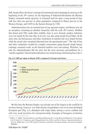 Still, despite Peter the Great’s attempt of institutional and technological catch-up in the 
beginning of the 18th century, by the beginning of Industrial Revolution the Russian 
Empire remained mostly agrarian. It remained such for quite a long period of time 
with less than one percent of urban population compared to fifteen percent in the 
Western Europe, and 5.65% in the Eastern Europe by 1720. 
Authoritarianism was an essential part of any agrarian empire, and Russia was not 
an exception, remaining an absolute monarchy until the early 20th century. Serfdom 
that lasted until 1861 made labor mobility close to zero. Instead, modern industries 
were run mostly by the state that, in its turn, was also using mostly forced labor. At the 
same time, the bureaucracy and other institutions of rational rule were largely formal, 
while the actual rules remained inherited from the patrimonial state17. The rule of law 
and other institutions needed for complex transactions going beyond simple bazaar 
exchange remained weak, so the financial markets were non-existing. Therefore, not 
only the industrialization did not start, but the most necessary preconditions for a 
“market capitalist” kind of industrialization were missed along with driving forces for it. 
Fig. 2.2. GDP per capita in Russia (FSU) compared to Europe and Greece 
18,000 
16,000 
14,000 
12,000 
10,000 
8,000 
6,000 
4,000 
2,000 
0 
1 
1600 
1870 
1928 
1931 
1954 
1957 
1960 
1963 
1966 
1969 
1972 
1975 
1978 
By this time the Russian Empire was already one of the largest in the world by its 
territory having, however, very little density of population even in its most developed 
European part (Fig. 2.1), abundant with virgin lands, having a severe serfdom and 
with very weak incentives for entrepreneurship. Examples of bourgeois revolutions 
21 
ASSESSING THE DEVELOPMENT GAP 
17 Volkov, V. (2000). “Patrimonialism versus Rational Bureaucracy: on the Historical Relativity of Corruption” 
[in:] S. Lovell, A. V. Ledeneva, and A. Rogachevskii (ed.), Bribery and Blat in Russia: Negotiating Reciprocity 
from the Middle Ages to the 1990, School of Slavonic and Eastern European Studies, University of London. 
McMillan. 
CASE Reports No. 74/2007 
1934 
1937 
1940 
1948 
1951 
1981 
1984 
1987 
1990 
1990 Int'l Geary-Khamis $ 
Greece 
Western Europe (29 countries) 
FSU/Russia 
 