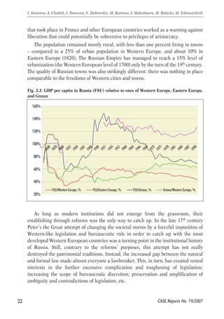 that took place in France and other European countries worked as a warning against 
liberation that could potentially be subversive to privileges of aristocracy. 
The population remained mostly rural, with less than one percent living in towns 
– compared to a 25% of urban population in Western Europe, and about 10% in 
Eastern Europe (1820). The Russian Empire has managed to reach a 15% level of 
urbanization (the Western European level of 1700) only by the turn of the 19th century. 
The quality of Russian towns was also strikingly different: there was nothing in place 
comparable to the freedoms of Western cities and towns. 
Fig. 2.3. GDP per capita in Russia (FSU) relative to ones of Western Europe, Eastern Europe, 
and Greece 
160% 
140% 
120% 
100% 
1 
1600 
80% 
60% 
40% 
As long as modern institutions did not emerge from the grassroots, their 
establishing through reforms was the only way to catch up. In the late 17th century 
Peter’s the Great attempt of changing the societal norms by a forceful imposition of 
Western-like legislation and bureaucratic rule in order to catch up with the most 
developed Western European countries was a turning point in the institutional history 
of Russia. Still, contrary to the reforms’ purposes, this attempt has not really 
destroyed the patrimonial traditions. Instead, the increased gap between the natural 
and formal law made almost everyone a lawbreaker. This, in turn, has created vested 
interests in the further excessive complication and toughening of legislation; 
increasing the scope of bureaucratic discretion; preservation and amplification of 
ambiguity and contradictions of legislation, etc. 
22 
I. Sinitsina, A. Chubrik, I. Denisova, V. Dubrovskiy, M. Kartseva, I. Makenbaeva, M. Rokicka, M. Tokmazishvili 
CASE Reports No. 74/2007 
20% 
1870 
1928 
1931 
1934 
1937 
1940 
1948 
1951 
1954 
1957 
1960 
1963 
1966 
1969 
1972 
1975 
1978 
1981 
1984 
1987 
1990 
FSU/Western Europe, % FSU/Eastern Europe, % FSU/Greece, % Greece/Western Europe, % 
 