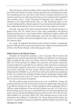 These distortions resulted in traditions of low respect for and abeyance of law. The 
law enforcement became to a large extent an instrument for exercising power rather 
than maintaining the law and order in their Western meaning; bureaucrats in the 
respective positions were rather powerful state executives endowed with vast political 
and economic power; vertical (hierarchical) bargaining was widespread as a 
substitute to the impracticable formal rules, etc. This institutional legacy in fact 
created a background for a limited capacity of law enforcement and implementation, 
that complicated introduction of any new formal rules in the respective countries. 
Generally, and apart of the abovementioned specifics, the formal institutions in 
Russia of the early 19th century were to some extent comparable to the Western 
European patterns of one or two centuries before. Absolutism in polity, serfdom and 
strong estate privileges in social relationships, and weak civil rights were as much 
restrictive for economic and social development as they were in Western Europe at 
the respective times. 
As a result, the Industrial Revolution became delayed in Russia. Consequently, 
between 1820 and 1870 average annual growth rates in Russia constituted only 64% 
of those in the Western Europe, so the initial gap grew wider. 
Modernization in the Russian Empire 
Alexander the Second has launched a series of genuine liberal reforms that 
appeared to be successful and sustainable. Serfdom was abolished, civil and property 
rights strengthened due to the court reform, and local self-governance established. 
Still, most of the privileges for nobility were preserved, and peasant communities 
remained collectively responsible for tax collection, which made them an instrument 
restricting labor migration. Land reform was largely incomplete, so peasants had to 
buy out their land plots. All those reasons still prevented rapid urbanization and 
industrialization. Probably as a result of these reforms, the growth rates speeded up 
by half – but so did the ones in Western Europe, therefore the gap kept widening. Only 
in a few decades, by the end of 19th century, the Alexander II reforms yielded their 
fruits in terms of economic development. 
The first catch-up jump occurred only in the years of 1890-1913. During this 
period growth rates were for the first time in history even slightly higher than the ones 
in the Western Europe; the share of urban population almost quadrupled. While in 
1890 per capita production of iron and steel in Russia was only 11% of the one in 
Western Europe, just in ten years it reached 26% (Fig. 2.4). The industrialization has 
begun. Literacy rate that has doubled in previous 40 years from 7.4 to 15%, has once 
again doubled in 21 years from 1890 to 1911, still remaining, however, twice as low 
compared to Great Britain18 of 1840 (Fig. 2.5). During this period the Empire has 
become a constitutional monarchy, launched the ambitious Stolypin land reform that 
23 
ASSESSING THE DEVELOPMENT GAP 
CASE Reports No. 74/2007 
 