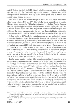 part of Western Ukraine); by 1921 virtually all of industry and most of agriculture 
were in ruins, and the Communist regime was unable to substitute deliberately 
destroyed market institutions with any other viable system able to provide work 
incentives and allocate resources. 
As a result, it was at this time that the gap in wealth has hit its lowest point for the 
whole period between 1820 and 1990 (Fig. 2.3). Per capita iron and steel production 
fell twenty times compared to 1900 and constituted only 1.1% of the Western European 
level; per capita energy consumption fell by two-thirds, accounting for just 3.8% of that 
in Western Europe. At the same time, the peasants’ communes were destroyed, while 
millions of the former peasants went to the army and then settled in the cities, so the 
urbanization went up. However, both countryside and cities suffered from starvation. 
A short period of NEP that led to a quick economic recovery and an improvement 
in living standards only proved the potential of the major driving force of catching-up. 
A shade of liberalization by introduction of market institutions, at least in small and 
medium-size business, resulted in GDP in 1928 approaching the one of 1913 (while in 
per capita terms it was still 7% less). At the same time, in Western European countries 
per capita GDP was 19% higher than in 1913 (Fig. 2.2). Thus, the gap still retained: 
even after recovery the USSR reached only about one-third of the Western European 
average. To compare, during the same time period Greece19 has caught up and 
already reached well above one-half – the level that the USSR did not hit even at the 
peak of pre-war industrialization (Fig. 2.2. and 2.3). 
Further modernization required either abandonment of the Communist ideology 
and introduction of modern market institutions, or radical mobilization in line with 
this ideology and complete abandonment of economic freedoms. Soviet authorities 
have chosen the latter. In the 1930s, the catch-up was based on huge forced savings, 
and largely forced labor20. Abundance of human and natural resources other than 
land became its main engine. Rapid industrialization occurred at the expense of 
devastation of agriculture and huge human costs: the traditional Russian village was 
destroyed and replaced by collective and state farms which proved to be highly 
inefficient. Thus Communist ideology and central planning combined with totalitarian 
management appeared to some extent effective in catching-up development and 
recovery: within a historically short period of twelve to fifteen years, an economically 
backward country created a modern industrial sector and acquired new technologies 
that changed it from an agrarian to an industrial economy. 
25 
ASSESSING THE DEVELOPMENT GAP 
19 Greece was chosen as a benchmark due to its relatively low starting point and some cultural similarities 
(Orthodox Christian religion) to Russia. It is the only EU-15 country that had the GDP per capita lower than 
the one of Russia in 1820. 
20 Olson, M. (2000). Power and Prosperity: Outgrowing Communist and Capitalist Dictatorships. Oxford University 
Press. 
CASE Reports No. 74/2007 
 