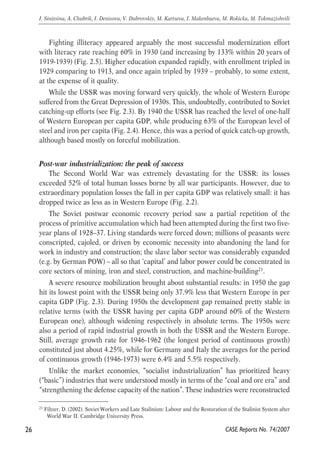 Fighting illiteracy appeared arguably the most successful modernization effort 
with literacy rate reaching 60% in 1930 (and increasing by 133% within 20 years of 
1919-1939) (Fig. 2.5). Higher education expanded rapidly, with enrollment tripled in 
1929 comparing to 1913, and once again tripled by 1939 – probably, to some extent, 
at the expense of it quality. 
While the USSR was moving forward very quickly, the whole of Western Europe 
suffered from the Great Depression of 1930S. This, undoubtedly, contributed to Soviet 
catching-up efforts (see Fig. 2.3). By 1940 the USSR has reached the level of one-half 
of Western European per capita GDP, while producing 63% of the European level of 
steel and iron per capita (Fig. 2.4). Hence, this was a period of quick catch-up growth, 
although based mostly on forceful mobilization. 
Post-war industrialization: the peak of success 
The Second World War was extremely devastating for the USSR: its losses 
exceeded 52% of total human losses borne by all war participants. However, due to 
extraordinary population losses the fall in per capita GDP was relatively small: it has 
dropped twice as less as in Western Europe (Fig. 2.2). 
The Soviet postwar economic recovery period saw a partial repetition of the 
process of primitive accumulation which had been attempted during the first two five-year 
plans of 1928–37. Living standards were forced down; millions of peasants were 
conscripted, cajoled, or driven by economic necessity into abandoning the land for 
work in industry and construction; the slave labor sector was considerably expanded 
(e.g. by German POW) – all so that ‘capital’ and labor power could be concentrated in 
core sectors of mining, iron and steel, construction, and machine-building21. 
A severe resource mobilization brought about substantial results: in 1950 the gap 
hit its lowest point with the USSR being only 37.9% less that Western Europe in per 
capita GDP (Fig. 2.3). During 1950s the development gap remained pretty stable in 
relative terms (with the USSR having per capita GDP around 60% of the Western 
European one), although widening respectively in absolute terms. The 1950s were 
also a period of rapid industrial growth in both the USSR and the Western Europe. 
Still, average growth rate for 1946-1962 (the longest period of continuous growth) 
constituted just about 4.25%, while for Germany and Italy the averages for the period 
of continuous growth (1946-1973) were 6.4% and 5.5% respectively. 
Unlike the market economies, “socialist industrialization” has prioritized heavy 
(“basic”) industries that were understood mostly in terms of the “coal and ore era” and 
“strengthening the defense capacity of the nation”. These industries were reconstructed 
26 
I. Sinitsina, A. Chubrik, I. Denisova, V. Dubrovskiy, M. Kartseva, I. Makenbaeva, M. Rokicka, M. Tokmazishvili 
21 Filtzer, D. (2002). Soviet Workers and Late Stalinism: Labour and the Restoration of the Stalinist System after 
CASE Reports No. 74/2007 
World War II. Cambridge University Press. 
 