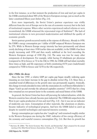 in the first instance, so at that moment the production of iron and steel per capita in 
the USSR constituted about 90% of the Western European average, just as much as the 
latter constituted fifteen years before (Fig. 2.4). 
Even more importantly, the Soviet Union’s postwar experience was visibly 
different from the rest of Europe not in the rate of economic recovery but in the lack 
of institutional response. Where other societies experienced radical reforms or were 
reconstituted, the USSR witnessed the rejuvenated reign of Stalinism22. The lack of 
institutional reforms in turn prevented modernization and inhibited the quality of 
economic growth. 
Soviet postwar growth occurred mainly at the expense of efficiency. Already in 1950, 
the USSR’s energy consumption per 1 dollar of GDP outpaced Western European one 
by 27%. While in Western Europe energy intensity has been permanently and almost 
evenly declining at least since 1930 (earlier data not available), in the USSR it has been 
steeply increasing until 1970 and then nearly stabilized at the level exceeding the 
Western European average of 1930 (Fig. 2.6). The same was true for many other 
components of development. For example, while having 23 inhabitants per physician 
(compared to 30 in Greece or 72 in the UK) in 1990, the USSR still had infant mortality 
three times as high, and life expectancy at birth constituting 65/74 years (male/female) 
compared to 75/80 in Greece and 72/78 in the UK respectively. 
After 1960s: the decay 
Since the late 1950s, a relative GDP per capita gap began steadily widening again 
(meaning an even faster increase in the gap in absolute terms) (Fig. 2.3). Since then, a 
smoothed trend of differences in the growth rates was permanently negative. Ironically, 
this change in trend coincided in time with the enunciation of a well-known Khrushchev’s 
slogan “Catch up and overtake the advanced capitalist countries!” (1957) that for a long 
time remained an ever-present factor in the economic and social history of the USSR. 
In general, the Soviet Union has been still pursuing the industrialization, while the 
Western countries have already become post-industrial. The USSR did outperform the 
West in per capita production of iron and steel (Fig. 2.4) – but it was not an indicator 
of modernity any more. Consumption of other materials, like aluminum or plastics, 
became indicative of technological progress. And here the USSR failed to catch up 
despite its wasteful technologies and material-intensive economy. 
Energy consumption per capita has also “caught up” and remained roughly similar 
to the Western European one during the 1960s, indicative of low energy efficiency of 
the economy and wasteful resource consumption (Fig. 2.6). But then its growth has 
27 
ASSESSING THE DEVELOPMENT GAP 
22 Harrison, M. (2006). “The Soviet Economy: War, Growth, and Dictatorship”, Paper prepared for the annual 
meeting of the Allied Social Sciences Associations, Chicago, IL, 5-7 January, 2007. 
CASE Reports No. 74/2007 
 