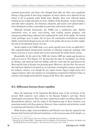 criminal prosecution; and those who changed their jobs too often were penalized. 
During a long period of time large categories of soviet citizens were deprived of any 
choice at all, as peasants under Stalin times. Besides, there were informal quotas 
limiting access to high education for Jews, children of the dissidents, victims of purges, 
and some other categories. Art, literature, education, and science were placed under a 
strict ideological scrutiny; censorship was pervasive and strictly enforced. 
Although formally democratic, the USSR was a totalitarian state. Market 
institutions were, at most, non-existing, with trading, private property, and 
entrepreneurship being outlawed and condemned by most of the public. No formal 
estate privileges were in place, but de facto the communist nomenklatura enjoyed 
tightly restricted privileged access not only to the goods and services in short supply, 
but also to the potential sources of rents. 
Social capital in the USSR took a very much specific form of the so-called blat24. 
The reputation-based interpersonal networks of informal reciprocal exchange with 
favors of access to scarce goods and services penetrated the whole Soviet society. 
Remarkably, by the end of the 1980s the relative GDP per capita gap became as 
wide as it was in 1913 (Figure 2.3). By that time the idea of ‘overtaking’ was clearly 
an illusion, and catch-up itself was failing, with the result that the gap between the 
West and the East in Europe was growing again. Moreover, the fact that ‘the success’ 
that had been obtained was based on an enormous consumption squeeze meant that 
for ordinary citizens, even though the per capita income figures might prima facie 
suggest progress, their own patterns of consumption remained far behind of what, in 
societies increasingly penetrated by images of the West, they aspired to25. 
II.3. Differences between Soviet republics 
Since the beginning of the Industrial Revolution most of the territories of the 
present EEN countries were subject to the Russian Empire’s and later Soviet 
institutional environment. They have been modernized under prevailing influence of 
Russian/Soviet policies, and the origin of development gap in these countries was 
associated mostly with these patterns. However, these countries and territories varied 
in maturing and intensity of this influence. 
While Eastern edges of present Belarus and Ukraine were directly exposed to the 
Russian both formal and informal institutions, in the Caucasus part of the Empire, as 
30 
I. Sinitsina, A. Chubrik, I. Denisova, V. Dubrovskiy, M. Kartseva, I. Makenbaeva, M. Rokicka, M. Tokmazishvili 
24 Ledeneva, A.V. (1998). Russia’s Economy of Favours. Cambridge University Press. 
25 Haynes M. & R. Husan (2002). “Somewhere Over the Rainbow: The Post-Soviet Transition, the Market and 
the Mythical Process of Convergence”, Post-Communist Economies, Vol. 14, No. 3. 
CASE Reports No. 74/2007 
 