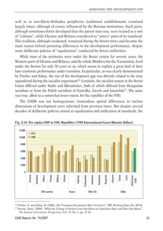 well as in non-Slavic-Orthodox peripheries traditional establishments remained 
largely intact, although of course influenced by the Russian institutions. Such parts, 
although sometimes better developed than the parent state was, were treated as a sort 
of “colonies”, while Ukraine and Belarus considered as “sisters” parts of its mainland. 
This tradition, although weakened, remained during the Soviet times and became the 
main reason behind persisting differences in the development performance, despite 
some deliberate policies of “equalization” conducted by Soviet authorities. 
While most of the territories were under the Soviet system for seventy years, the 
Western parts of Ukraine and Belarus, and the whole Moldova but the Transnistria, lived 
under the Soviets for only 50 years or so, which seems to explain a great deal of their 
later economic performance under transition. In particular, as was clearly demonstrated 
by Fischer and Sahay, the size of the development gap was directly related to the time 
squandered during the socialist experiment26. Certainly, the socialist system in the Soviet 
Union differed under Stalin and Khrushchev, both of which differed from Hungarian 
socialism or from the Polish socialism of Gomulka, Gierek and Jaruzelski27. The same 
was true, albeit to a somewhat lesser extent, for the republics of the FSU. 
The USSR was not homogeneous: tremendous spatial differences in various 
dimensions of development were inherited from previous times. But despite several 
decades of deliberate policies aimed at equalization and unification of standards, the 
31 
ASSESSING THE DEVELOPMENT GAP 
Fig. 2.10. Per capita GDP in FSU Republics (1990 International Geary-Khamis dollars) 
12,000 
10,000 
8,000 
6,000 
4,000 
2,000 
0 
Armenia 
Azerbaijan 
Belarus 
26 Fischer, S. and Sahay, R. (2000) „The Transition Economies After Ten Years“. IMF Working Paper No. 00/30. 
27 Kornai, Janos. (2000). “What the Change of System from Socialism to Capitalism Does and Does Not Mean”, 
The Journal of Economic Perspectives, Vol. 14, No. 1, pp. 27-42. 
CASE Reports No. 74/2007 
Georgia 
Moldova 
Ukraine 
Tajikistan 
Turkmenistan 
Uzbekistan 
Kazakhstan 
Kyrgyzstan 
Lithuania 
Estonia 
Latvia 
Total Former 
USSR 
EEN countries Russia Other CIS Baltia 
1973 
1990 
 