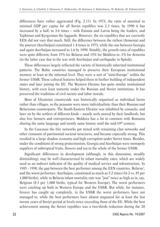 differences have rather aggravated (Fig. 2.11). In 1973, the ratio of maximal to 
minimal GDP per capita for all Soviet republics was 2.3 times, by 1990 it has 
increased by a half, to 3.6 times – with Estonia and Latvia being the leaders, and 
Tajikistan and Kyrgyzstan the laggards. However, the six republics that are currently 
EEN did not vary that much. Still, the difference between the richest (Armenia) and 
the poorest (Azerbaijan) constituted 1.4 times in 1973, while the one between Georgia 
and again Azerbaijan increased to 1.6 by 1990. Notably, the growth rates of republics 
were quite different, from 37% for Belarus and 15% for Moldova to -1% for Armenia 
(in the latter case due to the war with Azerbaijan and earthquake in Spitak). 
These differences largely reflected the variety of historically inherited institutional 
patterns. The Baltic countries managed to preserve their European institutional 
memory at least at the informal level. They were a sort of “mini-Europe” within the 
former USSR. These cultural features helped them in further building of independent 
states and later joining the EU. The Western Ukraine has quite similar institutional 
history, with even least maturity under the Russian and Soviet institutions. It has 
preserved the traditions of civil society and labor morale. 
Most of Ukrainian countryside was historically organized as individual farms 
rather than villages, so the peasants were more individualistic than their Russian and 
Belarusian counterparts. The South-Eastern Ukraine was inhabited by cossacks, and 
later on by the settlers of different kinds – mostly serfs moved by their landlords, but 
also free farmers and entrepreneurs. Moldova has a lot in common with Romania 
sharing the same language and mostly same history until the mid-19th century. 
In the Caucasus the blat networks got mixed with remaining clan networks and 
other remnants of patrimonial societal structures, and became especially strong. This 
resulted in a large shadow economy and high corruption under Soviet times. Besides, 
under the conditions of strong protectionism, Georgia and Azerbaijan were monopoly 
suppliers of subtropical fruits, flowers and tea to the whole of the former USSR. 
Significant differences in development (although, in this dimension, steadily 
diminishing), may be well characterized by infant mortality rates, which are widely 
used as an indirect indicator of the quality of medical service and infrastructure. In 
1985 - 1990, the gap between the best performer among the EEN countries, Belarus’, 
and the worst performer, Azerbaijan, constituted as much as 5.2 times (16.2 vs. 85 per 
1,000 births), while in Belarus infant mortality rate was “just” twice as high as in, say, 
Belgium (8.3 per 1,000 births, typical for Western Europe). The worst performers 
were catching up both in Western Europe and the USSR. But while, for instance, 
Greece has caught up completely, in the USSR the worst performers have not 
managed to, while the best performers have almost stagnated for at least the last 
twenty years of Soviet period at levels twice exceeding those of the EU. While the best 
achievement among the Soviet republics was a two-thirds reduction during the 20 
32 
I. Sinitsina, A. Chubrik, I. Denisova, V. Dubrovskiy, M. Kartseva, I. Makenbaeva, M. Rokicka, M. Tokmazishvili 
CASE Reports No. 74/2007 
 
