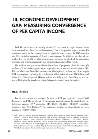1II. ECONOMIC DEVELOPMENT 
GAP: MEASURING CONVERGENCE 
OF PER CAPITA INCOME 
Do ENP countries tend to catch up with the EU in terms of per capita income during 
the transition from planned to market economy? One of the possible ways to answer this 
question is to test for the convergence of per capita incomes between the ENP countries 
and EU, exploring concepts of β and σ convergence. In addition, specifics of the 
analyzed period should be taken into account, including the depth of the adaptation 
recession and reforms progress in post-communist countries of the region. 
The analysis is organized as follows: (1) analysis of properties of the data used; (2) 
analysis of β and σ convergence of per capita income in low and middle income CIS, 
EU candidates and West Balkan countries; (3) empirical explanations of per capita 
GDP convergence, including its relationship with market reforms, FDI inflow, and 
initial level of development; (4) conclusions about the speed of catching up and the 
ways of bridging the development gap between the countries of the region. 
III.1. The data 
For the purposes of this analysis, the data on GDP per capita in constant 2000 
Euro were used. The whole set of 54 analyzed countries could be divided into the 
following groups: ENP countries, CIS, EU15, EU-2004, EU-2007, candidate 
countries, and West Balkans28. The maximum number of observations for each 
country is 17 (1989–2005). 
34 
I. Sinitsina, A. Chubrik, I. Denisova, V. Dubrovskiy, M. Kartseva, I. Makenbaeva, M. Rokicka, M. Tokmazishvili 
28 ENP countries: Algeria, Armenia, Azerbaijan, Belarus, Egypt, Georgia, Israel, Jordan, Lebanon, Libya, 
Moldova, Morocco, Syria, Tunisia, Ukraine. CIS: Armenia, Azerbaijan, Belarus, Georgia, Kazakhstan, 
Kyrgyzstan, Moldova, Russia, Tajikistan, Turkmenistan, Ukraine, Uzbekistan. EU-15: Austria, Belgium, 
Denmark, Finland, France, Germany, Greece, Ireland, Italy, Luxembourg, Netherlands, Portugal, Spain, 
Sweden, United Kingdom. EU-2004: Cyprus, Czech Republic, Estonia, Hungary, Latvia, Lithuania, Malta, 
Poland, Slovakia, Slovenia. EU-2007: Bulgaria, Romania. Candidate countries: Croatia, Macedonia, Turkey. 
West Balkans: Albania, Bosnia and Herzegovina, Serbia and Montenegro. 
CASE Reports No. 74/2007 
 