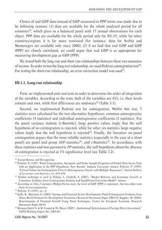 Choice of real GDP data instead of GDP measured in PPP terms was made due to 
he following reasons: (1) data are available for the whole analyzed period for all 
countries29, which gives us a balanced panel with 17 annual observations for each 
object. PPP data are available for the whole period only for EU-15, while for other 
countries/regions it is far more restricted (for instance, data for Serbia and 
Montenegro are available only since 2000); (2) if we find that real GDP and GDP 
(PPP) are closely correlated, we could argue that real GDP is as appropriate for 
measuring development gap as GDP (PPP). 
We tested both the long run and short run relationships between these two measures 
of income. In order to test the long-run relationship, we used Pedroni cointegration test30. 
For testing the short-run relationship, an error correction model was used31. 
III.1.1. Long-run relationship 
First, we implemented unit root tests in order to determine the order of integration 
of the variables. According to the tests, both of the variables are I(1), i.e. their levels 
contain unit root, while first differences are stationary32 (Table 3.1). 
Second, we implemented Pedroni test for cointegration. Within this test, 7 
statistics were calculated for the two alternative hypotheses: common autoregressive 
coefficients (4 statistics) and individual autoregressive coefficients (3 statistics). For 
the panel variance statistic (v-Statistic), large positive values imply that the null 
hypothesis of no cointegration is rejected, while for other six statistics large negative 
values imply that the null hypothesis is rejected33. Finally, the literature on panel 
cointegration argues that the most reliable statistics (especially in the case of a short 
panel) are panel and group ADF-statistics34, and v-Statistics35. In accordance with 
these statistics and non-parametric PP-statistics, the null hypothesis about the absence 
of cointegration is rejected at 1% significance level (see Table 3.2). 
35 
ASSESSING THE DEVELOPMENT GAP 
29 Except Bosnia and Herzegovina. 
30 Pedroni, P. (1997) “Panel Cointegration: Asympotic and Finite Sample Properties of Pooled Time Series Tests 
with an Application to the PPP Hypothesis. New Results” Indiana University, mimeo; Pedroni, P. (1999). 
“Critical Values for Cointegration Tests in Heterogeneous Panels with Multiple Regressors”, Oxford Bulletin 
of Economics and Statistics, 61, 653–670. 
31 Similar technique is used in Pelipas, I., Chubrik, A. (2007). “Market Reforms and Economic Growth in 
Transition: Evidence from Cointegration Analysis and Equilibrium Correction Model”, mimeo. 
32 According to Choi Z-statistics (Philips-Perron test), the level of GDP (PPP) is stationary, but two other tests 
show its non-stationarity. 
33 Pedroni, P. (1997), op. cit. 
34 Kelly, R., Mavrotas, G. (2003). Savings and Financial Sector Development: Panel Cointegration Evidence from 
Africa World Institute for Development Economics Research Discussion Paper 2003/12; Kappler, M. (2004). 
Determination of Potential Growth Using Panel Techniques, Centre for European Economic Research 
Discussion Paper 04-69. 
35 Bénassy-Quéré A. & M. Coupet & Th. Mayer (2005). „Institutional Determinants of Foreign Direct Investment,“ 
CEPII Working Papers No. 2005-05. 
CASE Reports No. 74/2007 
 