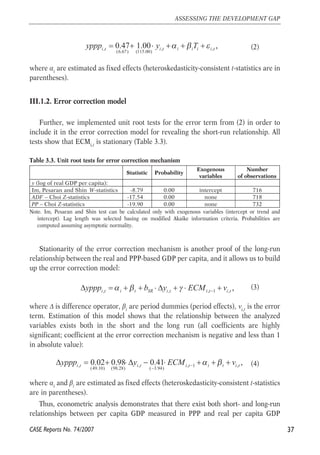 (2) 
yppp = + ⋅ y +α + β T +ε 
i t 0.47 1.00 i t i i i i t , , , , 
(6.67) (115.00) 
where αi are estimated as fixed effects (heteroskedasticity-consistent t-statistics are in 
parentheses). 
III.1.2. Error correction model 
Further, we implemented unit root tests for the error term from (2) in order to 
include it in the error correction model for revealing the short-run relationship. All 
tests show that ECMi,t is stationary (Table 3.3). 
Table 3.3. Unit root tests for error correction mechanism 
Note. Im, Pesaran and Shin test can be calculated only with exogenous variables (intercept or trend and 
intercept). Lag length was selected basing on modified Akaike information criteria. Probabilities are 
computed assuming asymptotic normality. 
Stationarity of the error correction mechanism is another proof of the long-run 
relationship between the real and PPP-based GDP per capita, and it allows us to build 
up the error correction model: 
(3) 
, , , 1 , i t i t SR i t i t i t , yppp α β b y γ ECM v − Δ = + + ⋅Δ + ⋅ + 
where Δ is difference operator, βt are period dummies (period effects), νi,t is the error 
term. Estimation of this model shows that the relationship between the analyzed 
variables exists both in the short and the long run (all coefficients are highly 
significant; coefficient at the error correction mechanism is negative and less than 1 
in absolute value): 
(4) 
i t 0.02 0.98 i t 0.41 i t i t i t , yppp y ECM α β v − − 
Δ = + ⋅Δ − ⋅ + + + 
, , , 1 , 
(49.10) (98.28) ( 3.94) 
where αi and βt are estimated as fixed effects (heteroskedasticity-consistent t-statistics 
are in parentheses). 
Thus, econometric analysis demonstrates that there exist both short- and long-run 
relationships between per capita GDP measured in PPP and real per capita GDP 
37 
ASSESSING THE DEVELOPMENT GAP 
CASE Reports No. 74/2007 
Statistic Probability 
Exogenous 
variables 
Number 
of observations 
y (log of real GDP per capita): 
Im, Pesaran and Shin W-statistics -8.79 0.00 intercept 716 
ADF – Choi Z-statistics -17.54 0.00 none 718 
PP – Choi Z-statistics -19.90 0.00 none 732 
 