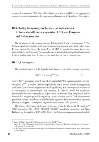 measured in constant 2000 Euro. This allows us to use real GDP as an appropriate 
measure to estimate economic development gap between the CIS and rest of the region. 
III.2. Testing for convergence between per capita income 
in low and middle income countries of CIS, and European 
and Balkan countries 
The two concepts of convergence are distinguished: β and σ convergence38. The 
first one applies if countries with lower incomes tend to grow faster than richer ones. 
In other words, the higher the initial level of GDP per capita, the lower its average 
growth rate in the long run. The second concept applies if cross-sectional dispersion 
tends to decline over time. β convergence tends to generate σ convergence. 
III.2.1. β convergence 
The simplest way to test the hypothesis of β convergence is to estimate regression 
(5) 
aver 
Δyi 
, aver initial 
i i i Δy = a + b⋅ y +ε 
where is average growth rate of per capita GDP for a certain period (say, for 
10 years), y 
initial 
i is level of GDP per capita in the initial period, a and b are regression 
coefficients (small letters represent natural logarithms). But the empirical evidence of 
β convergence is controversial: for instance, R. Barro39 found no significant 
relationship between starting levels of per capita income and long-run growth, but he 
showed that long-run growth is negatively related to initial level of GDP when several 
proxies of human capital are included into the equation. Thus, estimation of equation 
(5) may not support convergence hypothesis even in case of its presence. 
Hypothesis of presence of β convergence was tested for the set of 54 countries40 
(ENP countries, CIS, EU15, EU-2004, EU-2007, candidate countries, and West 
Balkans) for the period of 1989–2005. Hence, the following regression was estimated: 
38 
I. Sinitsina, A. Chubrik, I. Denisova, V. Dubrovskiy, M. Kartseva, I. Makenbaeva, M. Rokicka, M. Tokmazishvili 
38 Barro, R., Sala-i-Martin, X. (2001). Economic Growth, the MIT Press. 
39 Barro, R. (1991). “Economic Growth in a Cross Section of Countries”, The Quarterly Journal of Economics, 
CASE Reports No. 74/2007 
Vol. 106, No. 2, pp. 407–433. 
40 At this stage, all 54 countries were included into convergence analysis in order to capture more observations 
(cross-sections). 
 