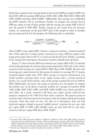 divide these countries into 5 groups based on the level of GDP per capita in 2005: less 
than EUR 1,000 (in constant 2000 prices), EUR 1,001–2,000, EUR 2,001–5,000, EUR 
5,001–10,000, and above EUR 10,00046. Additionally, these groups were subdivided 
into ENP countries, EU-12, and Russia. Further, we compare the average level of 
GDP pre capita in each of these groups with the average per capita GDP in EU-15 
over the period of 1989–2005. Further, basing on the results from the previous 
section, we concentrate on the post-199847 part of the sample in order to consider 
post-recession period. For this purpose, the following index is calculated: 
(9) 
i i 
ratio GDPPC GDPPC 
i t 
t EU EU 
= 1989 
⋅ 
GDPPC − GDPPC − / 
15 15 
1989 
100, 
/ 
t 
where GDPPC is per capita GDP, i denotes a group of countries, t denotes period of 
time. If this index for a country group i increases over time, GDP per capita in this 
group grows faster than in EU-15, or catch up with the EU level. Further, according 
to the concept of β convergence, the poorest countries should catch up fastest. 
Figure 3.7 shows that the difference between per capita GDP of EU-15 and that 
of the analyzed groups of countries decreased compared to 1989 only in the richest 
countries (with average per capita GDP in 2005 above EUR 10,000). But the ratio 
of average per capita income for this group of countries to average EU-15 income 
remained almost stable since 1995. Other groups of countries demonstrate very 
similar profiles: growing ratios of per capita income after a certain period of 
decline. As a result of this decline, none of the groups reached the level of 1989 by 
2005. Additionally, the poorer the group of countries was, the deeper (or longer) 
this decline was. In the phase of growth, profiles for 3 groups of countries (EUR 
1,001–2,000, EUR 2,001–5,000, and EUR 5,000–10,000) were almost parallel to 
each other. As a result, countries with lower per capita income achieved less 
progress compared to the 1989 level than richer countries. The poorest group of 
countries shows the least speed of convergence after the longest and deepest output 
recession. From this point of view, the idea of β convergence does not find 
empirical support, though in general ‘middle-income’ countries (in our case, with 
per capita GDP of EUR 1,001–10,000) catch up with both EU-15 and other 
countries with per capita GDP above EUR 10,000. 
43 
ASSESSING THE DEVELOPMENT GAP 
46 Less than EUR 1,000: Kyrgyzstan, Moldova, Tajikistan, Uzbekistan; EUR 1,001–2,000: Albania, Armenia, 
Azerbaijan, Bosnia and Herzegovina, Georgia, Serbia and Montenegro, Ukraine; EUR 2,001–5,000: Belarus, 
Bulgaria, Macedonia, Romania, Russia, Turkey, Turkmenistan; EUR 5,001–10,000: Croatia, Czech Republic, 
Estonia, Hungary, Latvia, Lithuania, Poland, Slovakia; above EUR 10,000: Cyprus, Malta, Slovenia. 
47 The last year of adaptation recession throughout the sample, see Table 3.4. 
CASE Reports No. 74/2007 
 