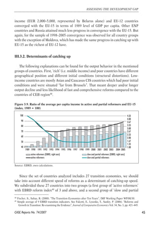 income (EUR 2,000–5,000, represented by Belarus alone) and EU-12 countries 
converged with the EU-15 in terms of 1989 level of GDP per capita. Other ENP 
countries and Russia attained much less progress in convergence with the EU-15. But 
again, for the sample of 1998–2005 convergence was observed for all country groups 
with the exception of Moldova, which has made the same progress in catching up with 
EU-15 as the richest of EU-12 have. 
III.3.2. Determinants of catching up 
The following explanations can be found for the output behavior in the mentioned 
groups of countries. First, ‘rich’ (i.e. middle income) and poor countries have different 
geographical position and different initial conditions (structural distortions). Low-income 
countries are mostly Asian and Caucasus CIS countries which had poor initial 
conditions and were situated “far from Brussels”. That meant deeper and/or longer 
output decline and less likelihood of fast and comprehensive reforms compared to the 
countries of CEB region48. 
Figure 3.9. Ratio of the average per capita income in active and partial reformers and EU-15 
(index, 1989 = 100) 
100 
90 
80 
70 
60 
50 
40 
1989 1990 1991 1992 1993 1994 1995 1996 1997 1998 1999 2000 2001 2002 2003 2004 2005 
Source: EBRD, own calculations. 
4.33 
4.00 
3.67 
3.33 
3.00 
2.67 
2.33 
2.00 
1.67 
1.33 
Since the set of countries analyzed includes 27 transition economies, we should 
take into account different speed of reforms as a determinant of catching-up speed. 
We subdivided these 27 countries into two groups (a first group of ‘active reformers’ 
with EBRD reform index49 of 3 and above, and a second group of ‘slow and partial 
45 
ASSESSING THE DEVELOPMENT GAP 
48 Fischer, S., Sahay, R. (2000). “The Transition Economies after Ten Years”, IMF Working Paper WP/00/30. 
49 Simple average of 9 EBRD transition indicators. See Falcetti, E., Lysenko, T., Sanfey, P. (2006). “Reforms and 
Growth in Transition: Re-examining the Evidence”, Journal of Comparative Economics Vol. 34, No. 3, pp. 421–445. 
CASE Reports No. 74/2007 
1.00 
active reformers (EBRD, right axis) slow and partial reformers (EBRD, right axis) 
active reformers slow and partial reformers 
 