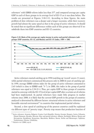 reformers’ with EBRD reform index less than 3)50, and compared average per capita 
GDP in each of these groups to its average level of EU-15 as it was done before. The 
results are presented at Figures 3.10–3.11. According to these figures, the main 
problem of slow reformers was a deeper and a longer recession, while their recovery 
growth had almost the same speed as that in the group of active reformers. It should 
be noted that no significant differences within each of this groups are observed if we 
subdivide them into ENP countries and EU-12 countries. 
Figure 3.10. Ratio of the average per capita income in active and partial reformers (sub-groups: 
ENP countries, EU-12, and Russia) and EU-15 (index, 1989 = 100) 
100 
90 
80 
70 
60 
50 
40 
1989 1990 1991 1992 1993 1994 1995 1996 1997 1998 1999 2000 2001 2002 2003 2004 2005 
ENP (AR, GE) ENP (AZ, BY, MD, UA) 
EU-12 (BG, CZ, EE, LT, LV, PL, RO, SK, SI) Russia 
Active reformers started catching up in 1994 (catching up ‘record’ covers 11 years), 
while partial reformers commenced this process only in 2000 (6 years of catching up). 
In 1994, average EBRD reform index for the group of active reformers amounted to 
2.63 (which is close to EBRD rank “3–”); in 2000, this index in the group of partial 
reformers was equal to 2.34 (2+). Thus, per capita GDP in these groups of countries 
started to converge with the EU-15 level of per capita GDP after a certain set of reforms 
had been implemented. As partial reformers have made little progress in market 
reforms since 2000, it is likely that the current GDP growth in the groups of countries 
analyzed is determined by different factors: structural reforms in active reformers and 
favorable external environment51 in countries that implemented partial reforms. 
Second, a slow speed of catching-up of the poorest countries could be explained 
via different types of ‘poverty traps’. Poverty trap means that production function of 
46 
I. Sinitsina, A. Chubrik, I. Denisova, V. Dubrovskiy, M. Kartseva, I. Makenbaeva, M. Rokicka, M. Tokmazishvili 
50 Active reformers: Armenia, Bulgaria, Croatia, Czech Republic, Estonia, Georgia, Hungary, Latvia, Lithuania, 
Poland, Romania, Slovakia, Slovenia. Slow and partial reformers: Albania, Azerbaijan, Belarus, Bosnia and 
Herzegovina, Kazakhstan, Kyrgyzstan, Macedonia, Moldova, Russia, Serbia and Montenegro, Tajikistan, 
Turkmenistan, Ukraine, Uzbekistan. 
CASE Reports No. 74/2007 
51 Falcetti et al. (2006), op.cit. 
 