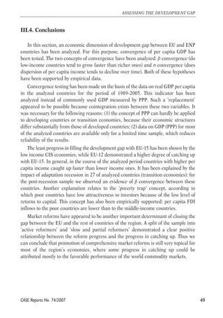 III.4. Conclusions 
In this section, an economic dimension of development gap between EU and ENP 
countries has been analyzed. For this purpose, convergence of per capita GDP has 
been tested. The two concepts of convergence have been analyzed: β convergence (do 
low-income countries tend to grow faster than richer ones) and σ convergence (does 
dispersion of per capita income tends to decline over time). Both of these hypotheses 
have been supported by empirical data. 
Convergence testing has been made on the basis of the data on real GDP per capita 
in the analyzed countries for the period of 1989–2005. This indicator has been 
analyzed instead of commonly used GDP measured by PPP. Such a ‘replacement’ 
appeared to be possible because cointegration exists between these two variables. It 
was necessary for the following reasons: (1) the concept of PPP can hardly be applied 
to developing countries or transition economies, because their economic structures 
differ substantially from those of developed countries; (2) data on GDP (PPP) for most 
of the analyzed countries are available only for a limited time sample, which reduces 
reliability of the results. 
The least progress in filling the development gap with EU-15 has been shown by the 
low income CIS economies, while EU-12 demonstrated a higher degree of catching up 
with EU-15. In general, in the course of the analyzed period countries with higher per 
capita income caught up faster than lower income ones. It has been explained by the 
impact of adaptation recession in 27 of analyzed countries (transition economies): for 
the post-recession sample we observed an evidence of β convergence between these 
countries. Another explanation relates to the ‘poverty trap’ concept, according to 
which poor countries have low attractiveness to investors because of the low level of 
returns to capital. This concept has also been empirically supported: per capita FDI 
inflows to the poor countries are lower than to the middle-income countries. 
Market reforms have appeared to be another important determinant of closing the 
gap between the EU and the rest of countries of the region. A split of the sample into 
‘active reformers’ and ‘slow and partial reformers’ demonstrated a clear positive 
relationship between the reform progress and the progress in catching up. Thus we 
can conclude that promotion of comprehensive market reforms is still very topical for 
most of the region’s economies, where some progress in catching up could be 
attributed mostly to the favorable performance of the world commodity markets. 
49 
ASSESSING THE DEVELOPMENT GAP 
CASE Reports No. 74/2007 
 