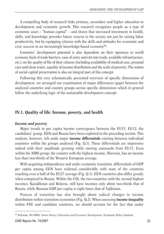 A compelling body of research links primary, secondary and higher education to 
development and economic growth. This research recognizes people as a type of 
economic asset – “human capital” – and shows that increased investment in health, 
skills, and knowledge provides future returns to the society not just by raising labor 
productivity, but by equipping citizens with the skills and attitudes for economic and 
civic success in an increasingly knowledge-based economy60. 
Countries’ development potential is also dependent on their openness to world 
economy (lack of trade barriers, ease of entry and exit into trade, available infrastructure, 
etc.), on the quality of life of their citizens (including availability of medical care, prenatal 
care and clean water, equality of income distribution and the scale of poverty). The notion 
of social capital preservation is also an integral part of this concept. 
Following this very schematically presented overview of specific dimensions of 
development, we arranged our examination of major differences (gaps) between the 
analyzed countries and country groups across specific dimensions which in general 
follow the underlying logic of the sustainable development concept. 
IV.1. Quality of life: Income, poverty, and health 
Income and poverty 
Major trends in per capita income convergence between the EU15, EU12, the 
candidates’ group, EEN and Russia have been explored in the preceding section. This 
analysis, however, left aside major income differentials existing between individual 
countries within the groups analyzed (Fig. Q.1). These differentials are impressive 
indeed with their amplitude growing while moving eastwards from EU15. Even 
within the NMS group, the country with the highest income, Slovenia, has an income 
less than two-thirds of the Western European average. 
With acquiring independence and under economic transition, differentials of GDP 
per capita among EEN have widened considerably with none of the countries 
reaching even a half of the EU27 average (Fig. Q.1). EEN countries also differ greatly 
when compared to Russia. Within the CIS, the two countries with the second highest 
incomes, Kazakhstan and Belarus, still have incomes only about two-thirds that of 
Russia, while Russian GDP per capita is eight times that of Tajikistan. 
Process of transition has also brought about radical changes in income 
distribution within transition economies (Fig. Q.2). When assessing income inequality 
within FSU and candidate countries, we should account for the fact that under 
51 
ASSESSING THE DEVELOPMENT GAP 
60 Schweke, W.(2004). Smart Money: Education and Economic Development. Economic Policy Institute. 
CASE Reports No. 74/2007 
 