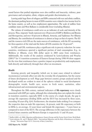 sound factors that pushed migrations were also conflicts and insecurity, violence, poor 
governance and corruption, ethnic, religion and gender discrimination, etc. 
Leaving aside huge flows of refugees and IDPs connected with war and ethnic conflicts, 
the dominant pushing factors in most of EEN countries were related to low income level in 
the home country, as well as low employment opportunities. The scale of outflow from 
candidate states and West Balkans is considerably lower (excluding Albania). 
The volume of remittances could serve as an indicator of scale and intensity of the 
process. Thus, migrants’ funds represent over 20 percent of GDP in Moldova and Bosnia 
and Herzegovina, and over 10 percent in Albania, Armenia, and Tajikistan. For Albania 
and Bosnia, the contribution of remittances is almost as large as that of exports. The EU 
and the resource-rich CIS are the main sources of remittances, with the EU accounting 
for three-quarters of the total and the better-off CIS countries for 10 percent62. 
In CEE and CIS, remittances play a significant role in poverty reduction: for some 
countries, remittances spurred a significant portion of total consumption. E.g., in 
Moldova or Albania, every fifth dollar spent in 2003 came from remittances. 
Additionally, the results of the analysis conducted by León-Ledesma and Piracha 
(2001)63 for 11 transition economies of Eastern Europe during 1990–99 show support 
for the view that remittances have a positive impact on productivity and employment, 
both directly and indirectly through their effect on investment. 
Health 
Growing poverty and inequality (which are in most cases related to reforms’ 
inconsistency) seriously affect not only the everyday life of population, but the course 
of future development as well. Huge gaps between country groups analyzed and the 
developed world are evident in most of the spheres related to social development: 
demographic trends, health care, access to fresh water, sanitation, other 
infrastructural and environmental aspects. 
Throughout the 20th century, national indicators of life expectancy were closely 
associated with GDP per capita, although this relationship does not explain the trends 
in transition countries, especially EEN: in the course of a single decade, the gap in 
average life expectancy dividing EENs and the EU15 has increased by three years, 
exceeding 10 years (Fig. Q.4). Furthermore, the situation looks striking if we compare 
the respective data on male life expectancy. At present, male life expectancy at birth 
in EENs is, on average, 12 years lower and female life expectancy – 7 years lower as 
compared to most of the EU15. The average difference in life expectancy between the 
Central Asian countries and Western Europe is respectively 11 and 10 years. 
55 
ASSESSING THE DEVELOPMENT GAP 
62 Quillin A.M.B., ed. (2006). Migration and Remittances: Eastern Europe and the Former Soviet Union. World Bank. 
63 León-Ledesma, M., and P. Matloob (2001). “International Migration and the Role of Remittances in Eastern 
Europe.” Discussion Paper 01/13, University of Kent, Canterbury. 
CASE Reports No. 74/2007 
 