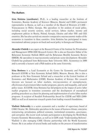 The Authors 
Irina Sinitsina (coordinator), Ph.D., is a leading researcher at the Institute of 
Economics, Russian Academy of Sciences (Moscow, Russia) and CASE's permanent 
representative in Russia, as well as a member of the Board of Directors of CASE - 
Transcaucasus in Tbilisi, Georgia. She specializes in the analysis of social policy, 
including social security systems, social services, labour market, income and 
employment policies in Russia, Poland, Georgia, Ukraine and other FSU and CEE 
countries. She has also carried out extensive comparative macroeconomic studies of the 
economies in transition in these countries. Irina Sinitsina has participated in many 
international advisory projects on fiscal and social policy in Georgia and Ukraine. 
Alexander Chubrik is an expert at the Research Centre of the Institute for Privatisation 
and Management (IPM-CASE Research Centre). He is also an Executive Editor of the 
Belarusian Economic Outlook (BEO) and the Belarusian Monthly Economic Review 
(BMER). He specializes in macroeconomics and private sector development. Alexander 
Chubrik has graduated from Belarussian State University (M.S., Economics) in 2000 
and is currently a lecturer and a PhD student at the same University. 
Irina Denisova is a Lead Economist at the Centre for Economic and Financial 
Research (CEFIR) at New Economic School (NES), Moscow, Russia. She is also a 
professor at the New Economic School and a researcher at the Central Institute of 
Economics and Mathematics (CEMI), Russian Academy of Science. Her research 
interests are focused on labor markets, microeconomics of unemployment, 
effectiveness of government labor market programs, poverty and inequality, and social 
policy issues. At CEFIR, Irina Denisova has led projects on the impact of active labor 
market programs in transition economies and the development of unemployed 
profiling procedures as a basis for planning and implementation of active labor market 
programs. A recipient of Swedish Professorship Award for CEFIR and NES (2000- 
2002) as well as of numerous research grants from leading research foundations. 
Vladimir Dubrovskiy is a senior economist and a member of supervisory board of 
CASE Ukraine. Mr. Dubrovskiy specializes in the issues of business climate, enterprise 
restructuring, privatization, political economy, institutional economics, governance, 
and corruption. His recent work includes participation in developing the World Bank 
Country Economic Memorandum, as well as in GDN study "Understanding Reforms". 
Vladimir is also managing CASE Ukraine partnership with the World Economic 
Forum. He is an author of several books and studies on the process of transformation 
6 
I. Sinitsina, A. Chubrik, I. Denisova, V. Dubrovskiy, M. Kartseva, I. Makenbaeva, M. Rokicka, M. Tokmazishvili 
CASE Reports No. 74/2007 
 