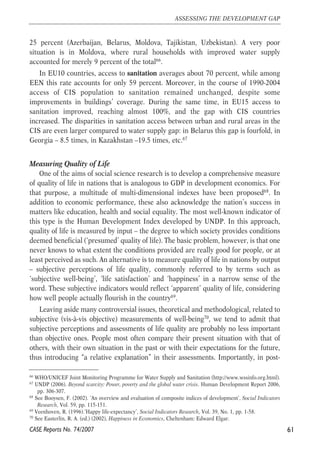25 percent (Azerbaijan, Belarus, Moldova, Tajikistan, Uzbekistan). A very poor 
situation is in Moldova, where rural households with improved water supply 
accounted for merely 9 percent of the total66. 
In EU10 countries, access to sanitation averages about 70 percent, while among 
EEN this rate accounts for only 59 percent. Moreover, in the course of 1990-2004 
access of CIS population to sanitation remained unchanged, despite some 
improvements in buildings’ coverage. During the same time, in EU15 access to 
sanitation improved, reaching almost 100%, and the gap with CIS countries 
increased. The disparities in sanitation access between urban and rural areas in the 
CIS are even larger compared to water supply gap: in Belarus this gap is fourfold, in 
Georgia – 8.5 times, in Kazakhstan –19.5 times, etc.67 
Measuring Quality of Life 
One of the aims of social science research is to develop a comprehensive measure 
of quality of life in nations that is analogous to GDP in development economics. For 
that purpose, a multitude of multi-dimensional indexes have been proposed68. In 
addition to economic performance, these also acknowledge the nation’s success in 
matters like education, health and social equality. The most well-known indicator of 
this type is the Human Development Index developed by UNDP. In this approach, 
quality of life is measured by input – the degree to which society provides conditions 
deemed beneficial (‘presumed’ quality of life). The basic problem, however, is that one 
never knows to what extent the conditions provided are really good for people, or at 
least perceived as such. An alternative is to measure quality of life in nations by output 
– subjective perceptions of life quality, commonly referred to by terms such as 
‘subjective well-being’, ‘life satisfaction’ and ‘happiness’ in a narrow sense of the 
word. These subjective indicators would reflect ‘apparent’ quality of life, considering 
how well people actually flourish in the country69. 
Leaving aside many controversial issues, theoretical and methodological, related to 
subjective (vis-à-vis objective) measurements of well-being70, we tend to admit that 
subjective perceptions and assessments of life quality are probably no less important 
than objective ones. People most often compare their present situation with that of 
others, with their own situation in the past or with their expectations for the future, 
thus introducing “a relative explanation” in their assessments. Importantly, in post- 
61 
ASSESSING THE DEVELOPMENT GAP 
66 WHO/UNICEF Joint Monitoring Programme for Water Supply and Sanitation (http://www.wssinfo.org.html). 
67 UNDP (2006). Beyond scarcity: Power, poverty and the global water crisis. Human Development Report 2006, 
pp. 306-307. 
68 See Booysen, F. (2002). ‘An overview and evaluation of composite indices of development’, Social Indicators 
Research, Vol. 59, pp. 115-151. 
69 Veenhoven, R. (1996).‘Happy life-expectancy’, Social Indicators Research, Vol. 39, No. 1, pp. 1-58. 
70 See Easterlin, R. A. (ed.) (2002), Happiness in Economics, Cheltenham: Edward Elgar. 
CASE Reports No. 74/2007 
 