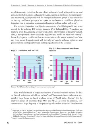 socialist countries both these factors – first, a dramatic break with past income and 
consumption habits, rights and guarantees, and, second, a significant rise in inequality 
and uncertainty, accompanied with the emergence of narrow groups of nouveaux riche 
on the top, and broad groups of very poor on the bottom – could have played an 
important role in subjective assessments of personal welfare and/or well-being71. 
The ‘relative dimension’ in subjective assessments of well-being could also prove 
crucial for formulating EU policies towards West Balkans/EENs. Perceptions do 
matter a great deal, creating a window for actors’ interpretation of the environment. 
Thus, a perception of a more successful neighbor as a model for one’s own country’s 
future development could contribute to an evolvement of a sort of ‘national idea’ that 
can bring down disappointment with the reforms’ results, enhance optimism, and 
prove material in shaping forward-looking expectations in the societies. 
Fig.Q.11. Satisfaction with one's life 
60 
50 
40 
30 
20 
10 
50.00 
40.00 
30.00 
None / none at all 
Yes / a great deal 
% 
20.00 
10.00 
EEN Russia Source: World Values Survey (http://www.worldvaluessurvey.org/) 
For a brief illustration of subjective measures of personal welfare, we used the data 
on “overall satisfaction with life as a whole” and “freedom of choice and control over 
peoples’ lives” based on latest available series of World Values Survey72 for the 
analyzed groups of countries (Figs. Q.11 and Q.12). As could be expected, they 
demonstrate a huge disparity in the percentage of satisfied with their lives between 
62 
I. Sinitsina, A. Chubrik, I. Denisova, V. Dubrovskiy, M. Kartseva, I. Makenbaeva, M. Rokicka, M. Tokmazishvili 
71 Franicević, V. (2003). “Real and Perceived Inequality, Poverty and Well-Being in South East Europe: Challenges 
of the Welfare State and Democracy”, paper presented at the conference “Democracy and Market Economics 
in Central and Eastern Europe: Are New Institutions Being Consolidated?”, Sapporo, Slavic Research Center, 
Hokkaido University, September 3-5 (http://src-h.slav.hokudai.ac.jp/sympo/03september/pdf/V_Franicevic.pdf). 
CASE Reports No. 74/2007 
72 http://www.worldvaluessurvey.org/ 
Fig. Q.12. Free choice and control over 
one's life 
0 
EU15 NMS West 
Balkans 
EEN Russia 
% 
Dissatisfied/ 
Rather 
dissatisfied 
Satisfied/ 
Rather 
satisfied 
0.00 
EU15 NMS West 
Balkans 
∨ 
 