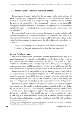 IV.2. Human capital: education and labor market 
Human capital is usually defined as the knowledge, skills, and experience of 
people that make them economically productive. Human capital can be increased by 
investing in education, health care, and job training. This notion is closely related to 
the concept of sustainability: in conventional economic terms sustainable 
development might be translated as development that preserves or enhances initial 
capital endowments – both natural resources and human capital, i.e. the stock of skills 
and knowledge73. 
The conventional approach to measuring the quality of human capital usually 
includes indicators such as people’s educational attainment and their potential of 
integration to the knowledge economy reflected in lifelong learning. However, the 
availability of comparable indicators across the selected country groups limits our 
analysis to: 
(1) gross enrollment figures at various education levels (output side), and 
(2) volumes of financial resources allocated to education (input side). 
Outputs: Enrollment ratios 
The level of human capital development inherited from the socialist past in all 
transition countries was generally considered high enough relative to other countries 
with similar levels of economic development. By 1990 in CIS, as well as in CEE 
countries the adult literacy rate was above 98 percent. During the socialist period, 
post-communist states had high enrollment rates and it was widely accepted that 
basic education was of high quality. Girls had equal access to education at all levels. 
Despite a decline in the quality of life in the 90s, in many countries (especially in 
CIS), adult literacy was not radically impacted. As of 2004 adult literacy stood at 
about the same level as pre-1990. Moreover, in worse-performing countries it has 
noticeably improved: between 1990 and 2004, Albania has raised its adult literacy rate 
from 77 to 98.7 percent, while in Turkey it has increased from 77.9 to 87.4 percent74. 
The universal primary and secondary education system in all countries analyzed 
was retained from the socialist period and remained actually free. However, during 
the first decade of transition, upper secondary enrollments in these countries have 
been following two divergent paths: in CEE and West Balkans, after a brief decline in 
the late 80s – early 90s, they have steadily increased to figures exceeding 80 percent 
by 2000 (Fig. H.1). On the other hand, virtually all CIS countries (except Russia) have 
demonstrated a marked decline in secondary enrollments until 2001, with enrollment 
64 
I. Sinitsina, A. Chubrik, I. Denisova, V. Dubrovskiy, M. Kartseva, I. Makenbaeva, M. Rokicka, M. Tokmazishvili 
73 Ekins, P. (1999) Economic growth and environmental sustainability: the prospects for green growth. L.: Routledge. 
74 http://hdr.undp.org/hdr2006/statistics/indicators/109.html/ 
CASE Reports No. 74/2007 
 