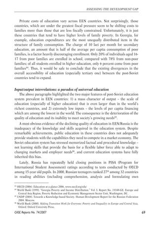 Private costs of education vary across EEN countries. Not surprisingly, those 
countries, which are under the greatest fiscal pressure seem to be shifting costs to 
families more than those that are less fiscally constrained. Unfortunately, it is just 
these countries that tend to have higher levels of family poverty. In Georgia, for 
example, education expenditures are the most unequally distributed item in the 
structure of family consumption. The charge of 10 lari per month for secondary 
education, an amount that is half of the average per capita consumption of poor 
families, is a factor heavily discouraging enrollment. Only 20% of individuals aged 16- 
17 from poor families are enrolled in school, compared with 78% from non-poor 
families; of all students enrolled in higher education, only 6 percent come from poor 
families84. Thus, it would be safe to conclude that the existing divergences in the 
overall accessibility of education (especially tertiary one) between the post-Soviet 
countries tend to expand. 
Input/output interrelations: a paradox of universal education 
The above paragraphs highlighted the two major features of post-Soviet education 
system prevalent in EEN countries: 1) a mass character of output – the scale of 
education (especially of higher education) that is even larger than in the world’s 
richest countries, and 2) extremely low inputs – the levels of per capita financing 
which are among the lowest in the world. The consequence is the deterioration of the 
quality of education and its inability to meet society’s growing needs85. 
A most obvious evidence of the declining quality of education in EEN/Russia is the 
inadequacy of the knowledge and skills acquired in the education system. Despite 
remarkable achievements, public education in these countries does not adequately 
provide students with the capabilities they need to compete in a market economy. The 
Soviet education system has stressed memorized factual and procedural knowledge – 
not learning skills that provide the basis for a flexible labor force able to adapt to 
changing markets and employer needs86, and current education systems have fully 
inherited this bias. 
Lately, Russia has repeatedly held closing positions in PISA (Program for 
International Student Assessment) ratings according to tests conducted by OECD 
among 15-year old pupils. In 2000, Russian teenagers ranked 27th among 32 countries 
in reading abilities (including comprehension, analysis and formulating own 
69 
ASSESSING THE DEVELOPMENT GAP 
83 OECD (2006). Education at a glance 2006, www.oecd.org/edu/ 
84 World Bank (1999). “Georgia Poverty and Income Distribution.” Vol. I. Report No. 19348-GE. Europe and 
Central Asia Region, Poverty Reduction and Economic Management Sector Unit, Washington, DC. 
85 UNDP (2004). Towards a Knowledge-based Society. Human Development Report for the Russian Federation 
2004. Moscow. 
86 World Bank (2000). Making Transition Work for Everyone: Poverty and Inequality in Europe and Central Asia, 
Oxford: Oxford University Press. 
CASE Reports No. 74/2007 
 