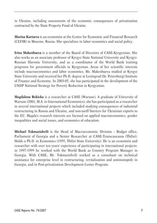 in Ukraine, including assessments of the economic consequences of privatization 
contracted by the State Property Fund of Ukraine. 
Marina Kartseva is an economist at the Centre for Economic and Financial Research 
(CEFIR) in Moscow, Russia. She specializes in labor economics and social policy. 
Irina Makenbaeva is a member of the Board of Directors of CASE-Kyrgyzstan. She 
also works as an associate professor of Kyrgyz State National University and Kyrgyz- 
Russian Slavonic University, and as a coordinator of the World Bank training 
programs for government officials in Kyrgyzstan. Areas of her scientific interests 
include macroeconomics and labor economics. Ms. Makenbaeva studied at Kyrgyz 
State University and received her Ph.D. degree at Leningrad (St. Petersburg) Institute 
of Finance and Economy. In 2003-05, she has participated in the development of the 
UNDP National Strategy for Poverty Reduction in Kyrgyzstan. 
Magdalena Rokicka is a researcher at CASE (Warsaw). A graduate of University of 
Warsaw (2001, M.A. in International Economics), she has participated as a researcher 
in several international projects which included studying consequences of industrial 
restructuring in Russia and Ukraine, and non-tariff barriers for Ukrainian exports to 
the EU. Magda's research interests are focused on applied macroeconomics, gender 
inequalities and social issues, and economics of education. 
Michael Tokmazishvili is the Head of Macroeconomic Division - Budget office, 
Parliament of Georgia and a Senior Researcher at CASE-Transcaucasus (Tbilisi). 
Holds a Ph.D. in Economics (1995, Tbilisi State University). He is an economist and 
researcher with over ten years' experience of participating in international projects: 
in 1997-1999 he worked with the World Bank as Country Program Manager in 
Georgia. With CASE, Mr. Tokmazishvili worked as a consultant on technical 
assistance for enterprise level in restructuring, revitalization and antimonopoly in 
Georgia, and in Post-privatization Development Center Program. 
CASE Reports No. 74/2007 7 
 