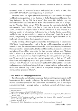 viewpoint), were 26th in natural sciences and ranked 21st in math; in 2003, they 
ranked 32nd, 24th and 29th accordingly among 41 countries87. 
The same is true for higher education: according to 2006 Academic ranking of 
world universities published by the Institute of Higher Education at Shanghai Jiao 
Tong University, the top 500 list of world’s best universities includes only two 
universities from Russia: The Moscow State, 70th in the world and 21st in Europe, 
and St. Petersburg State, world’s 340th. To compare, the same rating includes 22 
universities in France, 20 in China, four in Brazil, two in Poland but none from 
EEN88. International marginalization of Russian universities is also reflected in a 
declining number of international students studying in Russia: Russian share of the 
world education market currently does not exceed 0.5 percent89. This is due to several 
factors, but primarily to a low competitiveness of Russian higher education and its 
inadequate integration into global education processes. 
Finally, a widely acknowledged evidence of the declining quality of education in 
EEN/Russia (which is actually a result of the two problems described above) is its 
inability to meet the demands of the labor market, with corresponding distortions in 
the structure of the human capital. The basis of Russian higher education system are 
newly-formed low-calibre universities (in fact, oversize colleges) and “diploma 
mills”90, where 50 to 65 percent of students will not even dream of employment 
matching their qualifications. According to the polls among university graduates, 
over 50 percent of them are not using received competencies in their work91, while 
the contents and complexity of this work quite often have little in common with the 
employee skills. Over a half of employers surveyed in 2004-05 thought that university 
graduates required additional theoretical and practical training, and according to 
recruitment agencies, only 13 to 20 percent of enterprises’ managers are ready to 
employ college graduates offhand92. 
Labor market and changing job structure 
The labor market and education are among the two most important ways to build 
human capital. Labor market exclusion – the inability to generate a livable family 
income, lack of recognition for one’s daily work, discrimination, lack of basic legal 
protections on the job – prompts a chain of social and economic effects that deepen 
70 
I. Sinitsina, A. Chubrik, I. Denisova, V. Dubrovskiy, M. Kartseva, I. Makenbaeva, M. Rokicka, M. Tokmazishvili 
87 http://pisa.oecd.org 
88 http://ed.sjtu.edu.cn/rank/2006/ARWU2006TOP500list.htm 
89 Sobolevskaya, O. (2005). ‘La Russie pourrait exporter plus activement son enseignement’, ROST, Décembre 
CASE Reports No. 74/2007 
29, www.rost.fr 
90 Tomusk, V. (1998). “Market as metaphor in Central and East European higher education”, International 
Studies in Sociology of Education, Vol. 8, No. 2. 
91 Kuzminov, Y. (2004), op. cit. 
92 Gerasimova, O. (2006). “Degradatsiya vuzovskogo statusa”, Nezavisimaya Gazeta, February 3. 
 