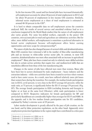 In the low-income CIS, casual and less formal jobs have increased dramatically: 
self-employment accounts for about 20 percent of total employment in EU12 and 
for about 50 percent of employment in low income CIS countries. Similarly, 
informal sector employment as a share of total employment is estimated at 
around 40–50 percent in the CIS95. 
It is hard to obtain comparable data on self employment across the countries 
analyzed. Still, the results of several surveys and anecdotal evidence lead us to a 
conclusion (supported by the World Bank studies) that the nature of self-employment 
also varies greatly. For some low-skilled workers, especially in the poorer CIS 
countries, own-account jobs in retail and agriculture are subsistence activities. But for 
other, more skilled workers, self-employment is sometimes a preferred alternative to 
formal sector employment because self-employment offers better earning 
opportunities and more scope for entrepreneurship96. 
The nature of jobs has also changed because of sectoral shifts and deindustrialization. 
Most CEE countries have witnessed a fall in the number of blue-collar manufacturing 
jobs and an increase in white-collar service sector jobs. In contrast, in most CIS 
countries, deindustrialization was more often associated with an increase in agricultural 
employment97. Many jobs have been created not only in relatively more skilled activities 
but also in certain service activities that require low- and medium-level skills that are 
nonetheless different from those of the lost manufacturing jobs. 
Changes in the nature of jobs have affected men more than women. Many jobs 
have been lost in sectors dominated by male employment – heavy industry and the 
extraction industry – while new activities have been created in services where women 
tend to have easier access. As a result, men have suffered relatively more job losses 
than women have during the transition. For example, the median female participation 
rate in EU12, at 62 percent, is very close to the EU15 average (63 percent), while the 
male ratio, at 73 percent, is significantly below the EU-15 average (79 percent). (Fig. 
H7). The average female participation in EEN (excluding Armenia and Georgia) is 
higher or at least at the same level (Ukraine), while male participation is lower 
compared to EU15. Respective indicators for female participation for RF and 
particularly Kazakhstan are considerably higher than averages for EU15 and NMS. At 
the opposite end is the low median female participation rate for EU candidates, 
explained by Turkey’s extreme score of 29 percent. 
Labor market development is greatly affected by the pace of job creation, on the 
one hand, and by labor protection regulations, on the other hand. Apparently strict 
employment protection legislation in the region might have contributed to a slow pace 
74 
I. Sinitsina, A. Chubrik, I. Denisova, V. Dubrovskiy, M. Kartseva, I. Makenbaeva, M. Rokicka, M. Tokmazishvili 
CASE Reports No. 74/2007 
95 Rutkowski, J., S. Scarpetta et al. (2004), op. cit. 
96 Rutkowski, J., S. Scarpetta et al. (2004), op. cit. 
97 Rutkowski, J., S. Scarpetta et al. (2004), op. cit. 
 