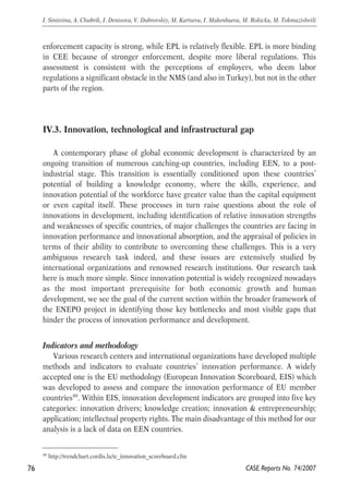 enforcement capacity is strong, while EPL is relatively flexible. EPL is more binding 
in CEE because of stronger enforcement, despite more liberal regulations. This 
assessment is consistent with the perceptions of employers, who deem labor 
regulations a significant obstacle in the NMS (and also in Turkey), but not in the other 
parts of the region. 
IV.3. Innovation, technological and infrastructural gap 
A contemporary phase of global economic development is characterized by an 
ongoing transition of numerous catching-up countries, including EEN, to a post-industrial 
stage. This transition is essentially conditioned upon these countries’ 
potential of building a knowledge economy, where the skills, experience, and 
innovation potential of the workforce have greater value than the capital equipment 
or even capital itself. These processes in turn raise questions about the role of 
innovations in development, including identification of relative innovation strengths 
and weaknesses of specific countries, of major challenges the countries are facing in 
innovation performance and innovational absorption, and the appraisal of policies in 
terms of their ability to contribute to overcoming these challenges. This is a very 
ambiguous research task indeed, and these issues are extensively studied by 
international organizations and renowned research institutions. Our research task 
here is much more simple. Since innovation potential is widely recognized nowadays 
as the most important prerequisite for both economic growth and human 
development, we see the goal of the current section within the broader framework of 
the ENEPO project in identifying those key bottlenecks and most visible gaps that 
hinder the process of innovation performance and development. 
Indicators and methodology 
Various research centers and international organizations have developed multiple 
methods and indicators to evaluate countries’ innovation performance. A widely 
accepted one is the EU methodology (European Innovation Scoreboard, EIS) which 
was developed to assess and compare the innovation performance of EU member 
countries99. Within EIS, innovation development indicators are grouped into five key 
categories: innovation drivers; knowledge creation; innovation & entrepreneurship; 
application; intellectual property rights. The main disadvantage of this method for our 
analysis is a lack of data on EEN countries. 
76 
I. Sinitsina, A. Chubrik, I. Denisova, V. Dubrovskiy, M. Kartseva, I. Makenbaeva, M. Rokicka, M. Tokmazishvili 
CASE Reports No. 74/2007 
99 http://trendchart.cordis.lu/tc_innovation_scoreboard.cfm 
 