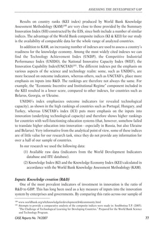 Results on country ranks (KEI index) produced by World Bank Knowledge 
Assessment Methodology (KAM)100 are very close to those provided by the Summary 
Innovation Index (SII) constructed by the EIS, since both include a number of similar 
indices. The advantage of the World Bank composite indices (KI & KEI) for our study 
is the availability of comparable data for the whole range of analyzed countries. 
In addition to KAM, an increasing number of indexes are used to assess a country’s 
readiness for the knowledge economy. Among the most widely cited indexes we can 
find the Technology Achievement Index (UNDP), the Competitive Industrial 
Performance Index (UNIDO), the National Innovative Capacity Index (WEF), the 
Innovation Capability Index(UNCTAD)101. The different indexes put the emphasis on 
various aspects of the science and technology realm: some, such as UNIDO’s, are 
more focused on outcome indicators, whereas others, such as UNCTAD’s, place more 
emphasis on inputs into R&D. The rankings are therefore not always the same. For 
example, the “Economic Incentive and Institutional Regime” component included in 
the KEI resulted in a lower score, compared to other indexes, for countries such as 
Belarus, Georgia, or Ukraine. 
UNIDO’s index emphasizes outcome indicators (or revealed technological 
capacity), as shown in the high rankings of countries such as Portugal, Hungary, and 
Turkey, whereas UNCTAD’s index (ICI) puts more emphasis on the inputs into 
innovation (underlying technological capacity) and therefore shows higher rankings 
for countries with well-functioning education systems (that, however, somehow failed 
to translate higher education into innovation - especially in Russia, but also Ukraine 
and Belarus). Very informative from the analytical point of view, some of these indices 
are of little value for our research task, since they do not provide any information for 
over a half of our sample of countries. 
In our research we used the following data: 
(1) Available raw data (indicators from the World Development Indicators 
database and ITU database). 
(2) Knowledge Index (KI) and the Knowledge Economy Index (KEI) calculated in 
accordance with the World Bank Knowledge Assessment Methodology (KAM). 
Inputs: Knowledge creation (R&D) 
One of the most prevalent indicators of investment in innovation is the ratio of 
R&D to GDP. This has long been used as a key measure of inputs into the innovation 
system by enterprises and governments. By comparing this ratio across our sample of 
77 
ASSESSING THE DEVELOPMENT GAP 
100 www.worldbank.org/wbi/knowledgefordevelopment/k4dcommunity.html 
101 Attempts to provide a comparative analysis of the composite indices were made in: Soubbotina T.P. (2005). 
“The Challenge of Technological Learning for Developing Countries.” Prepared for the World Bank Science 
and Technology Program. 
CASE Reports No. 74/2007 
 