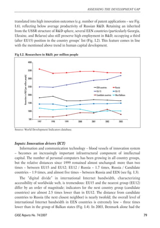 translated into high innovation outcomes (e.g. number of patent applications – see Fig. 
I.6), reflecting below average productivity of Russian R&D. Retaining an inherited 
from the USSR structure of R&D sphere, several EEN countries (particularly Georgia, 
Ukraine, and Belarus) also still preserve high employment in R&D, occupying a third 
(after EU15) position in the country groups’ list (Fig. I.2). This feature comes in line 
with the mentioned above trend in human capital development. 
Fig I.2. Researchers in R&D, per million people 
4000 
3500 
3000 
2500 
2000 
1500 
1000 
500 
1997 1998 1999 2000 2001 2002 2003 
Researchers in R&D (per million people) 
Source: World Development Indicators database. 
Inputs: Innovation drivers (ICT) 
Information and communication technology – blood vessels of innovation system 
– becomes an increasingly important infrastructural component of intellectual 
capital. The number of personal computers has been growing in all country groups, 
but the relative distances since 1999 remained almost unchanged: more than two 
times – between EU15 and EU12; EU12 / Russia – 1.7 times, Russia / Candidate 
countries – 1.9 times, and almost five times – between Russia and EEN (see fig. I.3). 
The “digital divide” in international Internet bandwidth, characterizing 
accessibility of worldwide web, is tremendous: EU15 and the nearest group (EU12) 
differ by an order of magnitude; indicators for the next country group (candidate 
countries) are almost 2.5 times lower than in EU12. The distance from candidate 
countries to Russia (the next closest neighbor) is nearly twofold; the overall level of 
international Internet bandwidth in EEN countries is extremely low – three times 
lower than in the group of Balkan states (Fig. I.4). In 2003, Denmark alone had the 
79 
ASSESSING THE DEVELOPMENT GAP 
CASE Reports No. 74/2007 
EEN countries Russia 
EU-15 EU-12 
Candidate countries West Balkans 
 