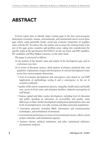 Current report aims to identify major existing gaps in the four socio-economic 
dimensions (economic, human, environmental, and institutional) and to reveal those 
gaps which could potentially hinder social and economic integration of neighbor 
states with the EU. To achieve this, the authors aim to assess the existing trends in the 
size of the gaps across countries and problem areas, taking into consideration the 
specific origin of the gap between EU15/EU12, on the one hand, and FSU republics, 
EU candidates and West Balkan countries, on the other hand. 
The paper is structured as follows: 
(1) An analysis of the historic roots and origins of the development gap, and its 
evolvement over time. 
(2) A review of literature sources, draft analysis of primary statistical data, and 
qualitative explanations of gaps and divergences in selected development issues 
across four socio-economic dimensions: 
• level of economic development and convergence rates based on real GDP 
(application of methodology testing β and σ convergence to the set of 
countries analyzed); 
• quality of life and its components (poverty, inequality, health status and health 
care, access to fresh water and sanitation facilities, subjective perceptions of 
well-being); 
• human capital and labor market development, including level of education 
and public spending on education, its accessibility and quality, main 
differences in labor market development (employment participation rates and 
levels of unemployment, new jobs creation and labor protection legislation); 
• innovation potential, including R&D, information and communication 
technologies, and institutional environment; 
• environmental performance in terms of environmental stresses, efforts aimed 
at their reduction, and institutional capacity; 
• business climate, political institutions, and other institutional indicators 
(econometric analysis). 
8 
I. Sinitsina, A. Chubrik, I. Denisova, V. Dubrovskiy, M. Kartseva, I. Makenbaeva, M. Rokicka, M. Tokmazishvili 
CASE Reports No. 74/2007 
ABSTRACT 
 