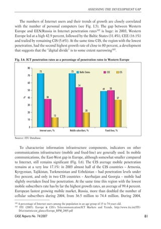 The numbers of Internet users and their trends of growth are closely correlated 
with the number of personal computers (see Fig. I.5). The gap between Western 
Europe and EEN/Russia in Internet penetration rates102 is huge: in 2003, Western 
Europe led at a high 42.9 percent, followed by the Baltic States (31.4%), CEE (16.1%) 
and trailed by remaining CIS (5.6%). At the same time CIS, the region with the lowest 
penetration, had the second highest growth rate of close to 80 percent, a development 
that suggests that the “digital divide” is to some extent narrowing103. 
Fig. I.6. ICT penetration rates as a percentage of penetration rates in Western Europe 
73 73 
80 
70 
60 
50 
40 
30 
20 
10 
Source: ITU Database. 
To characterize information infrastructure components, indicators on other 
communications infrastructure (mobile and fixed-line) are generally used. In mobile 
communications, the East-West gap in Europe, although somewhat smaller compared 
to Internet, still remains significant (Fig. I.6). The CIS average mobile penetration 
remains at a very low 17.1%: in 2003 almost half of the CIS countries – Armenia, 
Kyrgyzstan, Tajikistan, Turkmenistan and Uzbekistan – had penetration levels under 
five percent, and only in two CIS countries – Azerbaijan and Georgia – mobile had 
slightly overtaken fixed line penetration. At the same time this region with the lowest 
mobile subscribers rate has by far the highest growth rates, an average of 99.4 percent. 
European fastest growing mobile market, Russia, more than doubled the number of 
cellular subscribers during 2004, from 36.5 million to 74.4 million. During 2004, 
81 
ASSESSING THE DEVELOPMENT GAP 
102 A percentage of Internet users among the population in an age group of 15 to 74 years old. 
103 ITU (2005). Europe & CIS’s Telecommunication/ICT Markets and Trends, http://www.itu.int/ITU-D/ 
ict/statistics/at_glance/Europe_RPM_2005.pdf 
CASE Reports No. 74/2007 
49 
38 
54 
50 
13 
20 
37 
0 
Internet users, % Mobile subscribers, % Fixed-lines, % 
% 
Baltic States CEE CIS 
 