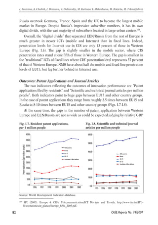 Russia overtook Germany, France, Spain and the UK to become the largest mobile 
market in Europe. Despite Russia’s impressive subscriber numbers, it has its own 
digital divide, with the vast majority of subscribers located in large urban centers104. 
Overall, the “digital divide” that separated EEN/Russia from the rest of Europe is 
much greater in newer ICTs (mobile and Internet) than in fixed lines. Indeed, 
penetration levels for Internet use in CIS are only 13 percent of those in Western 
Europe (Fig. I.6). The gap is slightly smaller in the mobile sector, where CIS 
penetration rates stand at one fifth of those in Western Europe. The gap is smallest in 
the “traditional” ICTs of fixed lines where CIS’ penetration level represents 37 percent 
of that of Western Europe. NMS have about half the mobile and fixed line penetration 
levels of EU15, but lag further behind in Internet use. 
Outcomes: Patent Applications and Journal Articles 
The two indicators reflecting the outcomes of innovation performance are “Patent 
applications filed by residents” and “Scientific and technical journal articles per million 
people”. Both indicators point to huge gaps between EU15 and other country groups. 
In the case of patent applications they range from roughly 2.5 times between EU15 and 
Russia to 8-10 times between EU15 and other country groups (Figs. I.7-I.8). 
At the same time, the gaps in the number of patent application between Western 
Europe and EEN/Russia are not as wide as could be expected judging by relative GDP 
82 
I. Sinitsina, A. Chubrik, I. Denisova, V. Dubrovskiy, M. Kartseva, I. Makenbaeva, M. Rokicka, M. Tokmazishvili 
Fig. I.7. Resident patent applications, 
per 1 million people 
450.0 
400.0 
350.0 
300.0 
250.0 
200.0 
150.0 
100.0 
50.0 
EEN countries 
Russia 
EU-15 
EU-12 
Candidates & West Balkans 
Source: World Development Indicators database. 
600.0 
500.0 
400.0 
300.0 
200.0 
100.0 
EEN countries 
Russia 
EU-15 
EU-12 
Candidates & West Balkans 
104 ITU (2005). Europe & CIS’s Telecommunication/ICT Markets and Trends, http://www.itu.int/ITU-D/ 
CASE Reports No. 74/2007 
ict/statistics/at_glance/Europe_RPM_2005.pdf. 
Fig. I.8. Scientific and technical journal 
articles per million people 
0.0 
Patent applications ( per million people) 
0.0 
1996 1997 1998 1999 2000 2001 2002 1995 1996 1997 1998 1999 2000 2001 
 