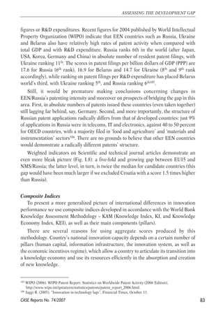 figures or R&D expenditures. Recent figures for 2004 published by World Intellectual 
Property Organization (WIPO) indicate that EEN countries such as Russia, Ukraine 
and Belarus also have relatively high rates of patent activity when compared with 
total GDP and with R&D expenditure. Russia ranks 6th in the world (after Japan, 
USA, Korea, Germany and China) in absolute number of resident patent filings, with 
Ukraine ranking 11th. The scores in patent filings per billion dollars of GDP (PPP) are 
17.6 for Russia (6th rank), 16.9 for Belarus and 14.7 for Ukraine (8th and 9th rank 
accordingly), while ranking on patent filings per R&D expenditure has placed Belarus 
world’s third, with Ukraine ranking 5th, and Russia ranking 6th105. 
Still, it would be premature making conclusions concerning changes in 
EEN/Russia’s patenting intensity and moreover on prospects of bridging the gap in this 
area. First, in absolute numbers of patents issued these countries (even taken together) 
still lagging far behind, say, Germany. Second, and more importantly, the structure of 
Russian patent applications radically differs from that of developed countries: just 9% 
of applications in Russia were in telecoms, IT and electronics, against 40 to 50 percent 
for OECD countries, with a majority filed in ‘food and agriculture’ and ‘materials and 
instrumentation’ sectors106. There are no grounds to believe that other EEN countries 
would demonstrate a radically different patents’ structure. 
Weighted indicators on Scientific and technical journal articles demonstrate an 
even more bleak picture (Fig. I.8): a five-fold and growing gap between EU15 and 
NMS/Russia; the latter level, in turn, is twice the median for candidate countries (this 
gap would have been much larger if we excluded Croatia with a score 1.5 times higher 
than Russia). 
Composite Indices 
To present a more generalized picture of international differences in innovation 
performance we use composite indices developed in accordance with the World Bank 
Knowledge Assessment Methodology – KAM (Knowledge Index, KI, and Knowledge 
Economy Index, KEI), as well as their main components (pillars). 
There are several reasons for using aggregate scores produced by this 
methodology. Country’s national innovation capacity depends on a certain number of 
pillars (human capital, information infrastructure, the innovation system, as well as 
the economic incentives regime), which allow a country to articulate its transition into 
a knowledge economy and use its resources efficiently in the absorption and creation 
of new knowledge. 
83 
ASSESSING THE DEVELOPMENT GAP 
105 WIPO (2006). WIPO Patent Report: Statistics on Worldwide Patent Activity (2006 Edition), 
http://www.wipo.int/ipstats/en/statistics/patents/patent_report_2006.html. 
106 Jaggi R. (2005). “Innovation in technology lags”, Financial Times, October 11. 
CASE Reports No. 74/2007 
 