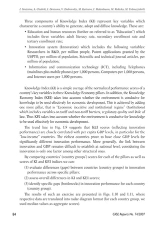 Three components of Knowledge Index (KI) represent key variables which 
characterize a country’s ability to generate, adopt and diffuse knowledge. These are: 
• Education and human resources (further on referred to as “Education”) which 
includes three variables: adult literacy rate, secondary enrollment rate and 
tertiary enrollment rate; 
• Innovation system (Innovation) which includes the following variables: 
Researchers in R&D, per million people, Patent applications granted by the 
USPTO, per million of population, Scientific and technical journal articles, per 
million of population; 
• Information and communication technology (ICT), including Telephones 
(mainlines plus mobile phones) per 1,000 persons, Computers per 1,000 persons, 
and Internet users per 1,000 persons. 
Knowledge Index (KI) is a simple average of the normalized performance scores of a 
country’s key variables in three Knowledge Economy pillars. In addition, the Knowledge 
Economy Index (KEI) takes into account whether the environment is conducive for 
knowledge to be used effectively for economic development. This is achieved by adding 
one more pillar, that is “Economic incentive and institutional regime” (Institutions) 
which includes variables on tariff and non-tariff barriers, regulatory quality and Rule of 
law. Thus KEI takes into account whether the environment is conducive for knowledge 
to be used effectively for economic development. 
The trend line in Fig. I.9 suggests that KEI scores (reflecting innovation 
performance) are closely correlated with per capita GDP levels, in particular for the 
“low-income” countries. The richest countries prove to have close GDP levels for 
significantly different innovation performance. More generally, the link between 
innovation and GDP remains difficult to establish at national level, considering the 
innovation is only one factor among other structural ones. 
By comparing countries’ (country groups’) scores for each of the pillars as well as 
scores of KI and KEI indices we can: 
(1) evaluate differences (gaps) between countries (country groups) in innovation 
performance across specific pillars; 
(2) assess overall differences in KI and KEI scores; 
(3) identify specific gaps (bottlenecks) in innovation performance for each country 
(country group). 
The results of such an exercise are presented in Figs. I.10 and I.11, where 
respective data are translated into radar diagram format (for each country group, we 
used median values as aggregate scores). 
84 
I. Sinitsina, A. Chubrik, I. Denisova, V. Dubrovskiy, M. Kartseva, I. Makenbaeva, M. Rokicka, M. Tokmazishvili 
CASE Reports No. 74/2007 
 