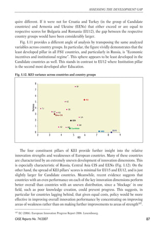quire different. If it were not for Croatia and Turkey (in the group of Candidate 
countries) and Armenia and Ukraine (EENs) that either exceed or are equal to 
respective scores for Bulgaria and Romania (EU12), the gap between the respective 
country groups would have been considerably larger. 
Fig. I.11 provides a different angle of analysis by transposing the same analyzed 
variables across country groups. In particular, the figure vividly demonstrates that the 
least developed pillar in all FSU countries, and particularly in Russia, is “Economic 
incentives and institutional regime”. This sphere appears to be least developed in the 
Candidate countries as well. This stands in contrast to EU12 where Institution pillar 
is the second most developed after Education. 
Fig. I.12. KEI variance across countries and country groups 
GE 
8 
7 
6 
5 
4 
3 
2 
1 
The four constituent pillars of KEI provide further insight into the relative 
innovation strengths and weaknesses of European countries. Many of these countries 
are characterized by an extremely uneven development of innovation dimensions. This 
is especially characteristic of Russia, Central Asia CIS and EENs (Fig. I.12). On the 
other hand, the spread of KEI pillars’ scores is minimal for EU15 and EU12, and is just 
slightly larger for Candidate countries. Meanwhile, recent evidence suggests that 
countries with an even performance on each of the key innovation dimensions perform 
better overall than countries with an uneven distribution, since a ‘blockage’ in one 
field, such as poor knowledge creation, could prevent progress. This suggests, in 
particular for countries lagging behind, that given equal costs, policy would be more 
effective in improving overall innovation performance by concentrating on improving 
areas of weakness rather than on making further improvements to areas of strength107. 
87 
ASSESSING THE DEVELOPMENT GAP 
107 EC (2006). European Innovation Progress Report 2006. Luxembourg. 
CASE Reports No. 74/2007 
RU 
UZ 
TJ 
KG 
KZ 
Other CIS 
UA 
MD 
BY 
AZ 
AM 
EEN 
Candidate 
NMS EU15 0 
2 3 4 5 6 7 8 9 
KEI 
Variance 
 