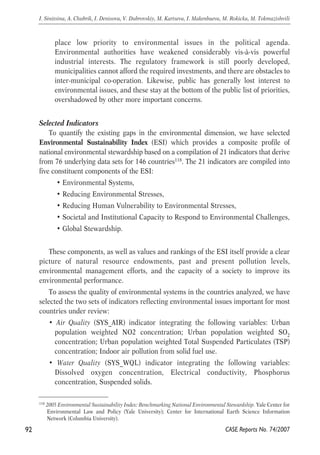 place low priority to environmental issues in the political agenda. 
Environmental authorities have weakened considerably vis-à-vis powerful 
industrial interests. The regulatory framework is still poorly developed, 
municipalities cannot afford the required investments, and there are obstacles to 
inter-municipal co-operation. Likewise, public has generally lost interest to 
environmental issues, and these stay at the bottom of the public list of priorities, 
overshadowed by other more important concerns. 
Selected Indicators 
To quantify the existing gaps in the environmental dimension, we have selected 
Environmental Sustainability Index (ESI) which provides a composite profile of 
national environmental stewardship based on a compilation of 21 indicators that derive 
from 76 underlying data sets for 146 countries118. The 21 indicators are compiled into 
five constituent components of the ESI: 
• Environmental Systems, 
• Reducing Environmental Stresses, 
• Reducing Human Vulnerability to Environmental Stresses, 
• Societal and Institutional Capacity to Respond to Environmental Challenges, 
• Global Stewardship. 
These components, as well as values and rankings of the ESI itself provide a clear 
picture of natural resource endowments, past and present pollution levels, 
environmental management efforts, and the capacity of a society to improve its 
environmental performance. 
To assess the quality of environmental systems in the countries analyzed, we have 
selected the two sets of indicators reflecting environmental issues important for most 
countries under review: 
• Air Quality (SYS_AIR) indicator integrating the following variables: Urban 
population weighted NO2 concentration; Urban population weighted SO2 
concentration; Urban population weighted Total Suspended Particulates (TSP) 
concentration; Indoor air pollution from solid fuel use. 
• Water Quality (SYS_WQL) indicator integrating the following variables: 
Dissolved oxygen concentration, Electrical conductivity, Phosphorus 
concentration, Suspended solids. 
92 
I. Sinitsina, A. Chubrik, I. Denisova, V. Dubrovskiy, M. Kartseva, I. Makenbaeva, M. Rokicka, M. Tokmazishvili 
118 2005 Environmental Sustainability Index: Benchmarking National Environmental Stewardship. Yale Center for 
Environmental Law and Policy (Yale University); Center for International Earth Science Information 
Network (Columbia University). 
CASE Reports No. 74/2007 
 