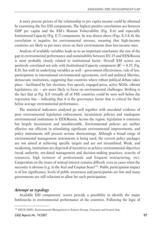A more precise picture of the relationship to per capita income could be obtained 
by examining the five ESI components. The highest positive correlations are between 
GDP per capita and the ESI’s Human Vulnerability (Fig. E.6) and especially 
Institutional Capacity (Fig. E.7) components. As was shown above (Figs. E.3-E.4), the 
correlation is negative for environmental stresses, meaning that high-income 
countries are likely to put more stress on their environments than low-income ones. 
Analysis of available variables leads us to an important conclusion: the size of the 
gap in environmental performance and sustainability between EU-15 and EEN/Russia 
is most probably closely related to institutional factor. Overall ESI scores are 
positively correlated not only with Institutional Capacity component (R2 = 0.37, Fig. 
E.8), but with its underlying variables as well – government effectiveness, rule of law, 
participation in international environmental agreements, civil and political liberties, 
democratic institutions, suggesting that countries where robust political debate takes 
place – facilitated by fair elections, free speech, engaged press, active NGOs, vibrant 
legislatures, etc. – are more likely to focus on environmental challenges. Striking is 
the fact that at Fig. E.8 virtually all of FSU countries could be seen well below the 
regression line – indicating that it is the governance factor that is critical for their 
below average environmental performance. 
The statistical indicators analyzed go well together with anecdotal evidence of 
poor environmental legislation enforcement, inconsistent policies and inadequate 
environmental institutions in EEN/Russia. Across the region, legislation is extensive 
but largely inconsistent and unenforceable. Environmental policies are neither 
effective nor efficient in stimulating significant environmental improvements, and 
policy instruments still present serious shortcomings. Although a broad range of 
environmental management instruments is being used, the current policy packages 
are not aimed at achieving specific targets and are not streamlined. Weak, and 
weakening, institutions are deprived of incentives to achieve environmental objectives 
(weak authority, out-dated management and decision-making practices, scarcity of 
resources, high turnover of professionals and frequent restructuring, etc). 
Cooperation on the issues of mutual interest remains difficult, even in cases when the 
necessity is obvious (e.g. in the Aral and Caspian Seas)119. Public participation impact 
is of low significance, levels of public awareness and participation are low and many 
governments are still reluctant to allow for such participation. 
Attempt at typology 
Available ESI components’ scores provide a possibility to identify the major 
bottlenecks in environmental performance of the countries. Following the logic of 
97 
ASSESSING THE DEVELOPMENT GAP 
119 OECD (2005). Environmental Management in Eastern Europe, Caucasus and Central Asia. 
CASE Reports No. 74/2007 
 