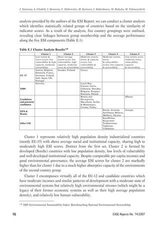 analysis provided by the authors of the ESI Report, we can conduct a cluster analysis 
which identifies statistically related groups of countries based on the similarity of 
indicator scores. As a result of the analysis, five country groupings were outlined, 
revealing clear linkages between group membership and the average performance 
along the five ESI components (Table E.1). 
Cluster 1 represents relatively high population density industrialized countries 
(mostly EU-15) with above average social and institutional capacity, sharing high to 
moderately high ESI scores. Distinct from the first set, Cluster 2 is formed by 
developed (Nordic) countries with low population density, low levels of vulnerability 
and well-developed institutional capacity. Despite comparable per capita incomes and 
good environmental governance, the average ESI scores for cluster 2 are markedly 
higher than for cluster 1 due to a much higher absorptive capacity of the environments 
of the second country group. 
Cluster 3 encompasses virtually all of the EU-12 and candidate countries which 
have moderate incomes and similar patterns of development with a moderate state of 
environmental systems but relatively high environmental stresses (which might be a 
legacy of their former economic systems as well as their high average population 
density), and relatively low human vulnerability. 
98 
I. Sinitsina, A. Chubrik, I. Denisova, V. Dubrovskiy, M. Kartseva, I. Makenbaeva, M. Rokicka, M. Tokmazishvili 
120 2005 Environmental Sustainability Index: Benchmarking National Environmental Stewardship. 
CASE Reports No. 74/2007 
Table E.1 Cluster Analysis Results120 
Cluster 1 Cluster 2 Cluster 3 Cluster 4 Cluster 5 
Low system & 
stress scores; low 
vulnerability & high 
capacity; moderate 
stewardship 
Above average 
system score; low 
vulnerability; high 
capacity; moderate 
stress & stewardship 
Moderate system, 
stress, & capacity 
scores; low 
vulnerability & 
stewardship 
Moderate system, 
stress, 
& vulnerability 
scores; low capacity 
& stewardship 
Low system score; 
moderate stress, 
vulnerability, 
capacity 
& stewardship 
EU 15 
Austria, Belgium, 
Denmark, France, 
Germany, Ireland, 
Italy, Spain, UK, 
Portugal 
Sweden, Finland Greece 
NMS 
Slovenia Czech Rep., 
Estonia, Latvia, 
Lithuania, Slovakia, 
Bulgaria, Hungary, 
Romania, Poland 
Candidates 
and potential 
candidates 
Bosnia and 
Herzegovina. 
Macedonia, Serbia 
& Montenegro, 
Croatia, Turkey 
Albania 
EEN & 
Russia 
Russia, Armenia, 
Azerbaijan, Belarus, 
Moldova, Ukraine 
Georgia 
Other CIS 
Kazakhstan, 
Kyrgyzstan, 
Turkmenistan, 
Tajikistan, 
Uzbekistan 
 
