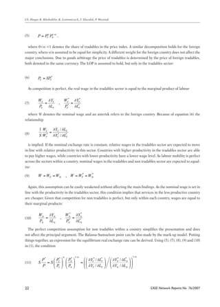 1 1/ | | y p 
MC 
MC 
C L 
∂ ∂ 
C L 
∂ ∂ 
C L 
∂ ∂ 
where 0<α <1 denotes the share of tradables in the price index. A similar decomposition holds for the foreign 
MC 
country, where α is assumed to be equal for simplicity. A different weight for the foreign country does not affect the 
major conclusions. Due to goods arbitrage the price of tradables is determined by the price of foreign tradables, 
both denoted in the same currency. The LOP is assumed to hold, but only in the tradables sector: 
C L 
∂ ∂ 
MC 
As competition is perfect, the real wage in the tradables sector is equal to the marginal product of labour 
C L 
∂ ∂ 
MC 
W Y W Y 
P L P L 
∂ ∂ 
= ∂ ∂ C ∂ 
L 
= 
∂ 
where W denotes the nominal wage and an asterisk refers to the foreign country. Because of equation (6) the 
relationship 
W Y W Y 
P L P L 
∂ ∂ 
= = 
∂ ∂ 
is implied. If the nominal exchange rate is constant, relative wages in the tradables sector are expected to move 
in line with relative productivity in this sector. Countries with higher productivity in the tradables sector are able 
to pay higher W ∂ Y W ∂ 
Y 
= wages, while countries = 
with lower productivity have a lower wage level. As labour mobility is perfect 
across the P sectors ∂ L within a P country, ∂ 
L 
nominal wages in the tradables and non tradables sector are expected to equal-ize: 
1 W Y / 
L 
S W Y L 
Y W Y 
∂ ∂ 
= 
∂ ∂ 
= T ∂ T T 
∂ 
= 
∂ ∂ 
Again, this assumption can be easily weakened without affecting the main findings. As the nominal wage is set in 
line with the productivity in the tradables sector, this condition implies that services in the less productive country 
are cheaper. Given that competition for non tradables is perfect, but only within each country, wages are equal to 
their marginal products: 
1 W Y / 
L 
S W Y L 
∂ ∂ 
= 
∂ ∂ 
T T T 
The perfect competition assumption for non tradables within a country simplifies the presentation and does 
not affect the principal argument. The Balassa-Samuelson point can be also made by the mark-up model. Putting 
things together, an expression for the equilibrium real exchange rate can be derived. Using (5), (7), (8), (9) and (10) 
in (1), the condition 
CASE Network Reports No. 76/2007 
C L 
∂ ∂ 
Ch. Dreger, K. Kholodilin, K. Lommatzsch, J. Slacalek, P. Wozniak 
(5) 
2 
, 
/ 
( / )(1 1/ | |) y p 
P 
Y L ε 
= 
∂ ∂ − 
P = (1+η)MC , η = f (ε, gap, ptm) 
1 
T N P Pα P −α = 
* 
T T P = SP 
* * 
, 
W Y W Y 
P L P L 
∂ ∂ 
= = 
∂ ∂ 
* * T T , T T 
T T T T 
1 W Y / 
L 
S W Y L 
∂ ∂ 
= 
∂ ∂ 
T T T 
* * * 
/ 
W Y W Y 
P L P L 
T ∂ T T 
∂ 
= = 
∂ ∂ 
W Y W Y 
P L P L 
∂ ∂ 
= = 
∂ ∂ 
, * * T N T N W =W =W W =W =W 
* * 
1 W Y / 
L 
S W Y L 
∂ ∂ 
= 
∂ ∂ 
T T T 
1 W Y / 
L 
S W Y L 
∂ ∂ 
= 
∂ ∂ 
W Y W Y 
P L P L 
T ∂ T T 
∂ 
= = 
∂ ∂ 
* * N N , N N 
N N N N 
1 W Y / 
L 
S W Y L 
∂ ∂ 
= 
∂ ∂ 
T T T 
1 1 * * * * / * * / * 
α −α −α ⎛ ⎞ ⎛ ⎞ ⎛ ⎛ ∂ ∂ ⎞ ⎛ ∂ ∂ ⎞ ⎞ 
P P P Y L Y L 
S S 
P P P Y L Y L 
T N T T N N 
= ⎜ ⎟ ⎜ ⎟ = ⎜ ⎜ ⎟ ⎜ ⎟ ⎟ ⎝ ⎠ ⎝ ⎠ ⎝ ⎝ ∂ / ∂ ⎠ ⎝ ∂ / 
∂ ⎠ ⎠ 
W Y W Y 
P L P L 
∂ ∂ 
= = 
∂ ∂ 
T N T T N N 
1 W Y / 
L 
S W Y L 
∂ ∂ 
= 
∂ ∂ 
T T T 
W Y W Y 
P L P L 
∂ ∂ 
= = 
∂ ∂ 
t t t X = ΛF + u 
W Y W Y 
P L P L 
∂ ∂ 
= = 
∂ ∂ 
α −α −α ⎛ ⎞ ⎛ ⎞ ⎛ ⎛ ∂ ∂ ⎞ ⎛ ∂ ∂ ⎞ ⎞ 
P P P Y L Y L 
S S 
P P P Y L Y L 
T N T T N N 
= ⎜ ⎟ ⎜ ⎟ = ⎜ ⎜ ⎟ ⎜ ⎟ ⎟ ⎝ ⎠ ⎝ ⎠ ⎝ ⎝ ∂ ∂ ⎠ ⎝ ∂ ∂ ⎠ ⎠ 
α −α −α ⎛ ⎞ ⎛ ⎞ ⎛ ⎛ ∂ ∂ ⎞ ⎛ ∂ ∂ ⎞ ⎞ 
i ,t i i ,t j i ,t CPL α βCPL u − Δ = − + 
P P P Y L Y L 
S S 
P P P Y L Y L 
T N T T N N 
= ⎜ ⎟ ⎜ ⎟ = ⎜ ⎜ ⎟ ⎜ ⎟ ⎟ ⎝ ⎠ ⎝ ⎠ ⎝ ⎝ ∂ ∂ ⎠ ⎝ ∂ ∂ ⎠ ⎠ 
α −α −α ⎛ ⎞ ⎛ ⎞ ⎛ ⎛ ∂ ∂ ⎞ ⎛ ∂ ∂ ⎞ ⎞ 
P P P Y L Y L 
S S 
P P P Y L Y L 
W Y W Y 
P L P L 
∂ ∂ 
= = 
∂ ∂ 
T N T T N N 
= ⎜ ⎟ ⎜ ⎟ = ⎜ ⎜ ⎟ ⎜ ⎟ ⎟ ⎝ ⎠ ⎝ ⎠ ⎝ ⎝ ∂ ∂ ⎠ ⎝ ∂ ∂ ⎠ ⎠ 
, , 1 , (1 ) i t i i t i t CPL α β CPL u − = + − + 
λ = −ln(1− β ) , t* = −ln0.5 λ 
(6) 
, MC 
P 
ε 
= 
− 
, 
/ 
( / )(1 1/ | |) y p 
P 
Y L ε 
= 
∂ ∂ − 
P = (1+η)MC , η = f (ε, gap, ptm) 
1 
T N P Pα P −α = 
* 
T T P = SP 
* * 
* * T T , T T 
T T T T 
* * * 
/ 
T T T 
, * * T N T N W =W =W W =W =W 
* * 
* * N N , N N 
N N N N 
1 1 * * * * / * * / * 
/ / 
T N T T N N 
t t t X = ΛF + u 
i ,t i i ,t j i ,t CPL α βCPL u Δ = − + 
W Y W Y 
P L P L 
α − α −α ⎛ ⎞ ⎛ ⎞ ⎛ ⎛ ∂ ∂ ⎞ ⎛ ∂ ∂ ⎞ ⎞ 
∂ ∂ 
= = 
∂ ∂ 
P P P Y L Y L 
S S 
P P P Y L Y L 
T N T T N N 
= ⎜ ⎟ ⎜ ⎟ = ⎜ ⎜ ⎟ ⎜ ⎟ ⎟ ⎝ ⎠ ⎝ ⎠ ⎝ ⎝ ∂ ∂ ⎠ ⎝ ∂ ∂ ⎠ ⎠ 
, , 1 , (1 ) i t i i t i t CPL α β CPL u − = + − + 
α −α −α ⎛ ⎞ ⎛ ⎞ ⎛ ⎛ ∂ ∂ ⎞ ⎛ ∂ ∂ ⎞ ⎞ 
W Y W Y 
P L P L 
∂ ∂ 
= = 
∂ ∂ 
P P P Y L Y L 
S S 
P P P Y L Y L 
T N T T N N 
= ⎜ ⎟ ⎜ ⎟ = ⎜ ⎜ ⎟ ⎜ ⎟ ⎟ ⎝ ⎠ ⎝ ⎠ ⎝ ⎝ ∂ ∂ ⎠ ⎝ ∂ ∂ ⎠ ⎠ 
λ = −ln(1− β ) , t* = −ln0.5 λ 
(7) 
P SP∗ = 
, 1 1/ | | y p 
P 
ε 
= 
− 
, 
/ 
( / )(1 1/ | |) y p 
P 
Y L ε 
= 
∂ ∂ − 
P = (1+η)MC , η = f (ε, gap, ptm) 
1 
T N P Pα P −α = 
* 
T T P = SP 
* * 
* * T T , T T 
T T T T 
* * * 
/ 
T T T 
, * * T N T N W =W =W W =W =W 
* * 
* * N N , N N 
N N N N 
1 1 * * * * / * * / * 
/ / 
T N T T N N 
t t t X = ΛF + u 
i ,t i i ,t j i ,t CPL α βCPL u − Δ = − + 
, , 1 , (1 ) i t i i t i t CPL α β CPL u − = + − + 
λ = −ln(1− β ) , t* = −ln0.5 λ 
(8) 
P SP∗ = 
, 1 1/ | | y p 
P 
ε 
= 
− 
, 
/ 
( / )(1 1/ | |) y p 
P 
Y L ε 
= 
∂ ∂ − 
P = (1+η)MC , η = f (ε, gap, ptm) 
1 
T N P Pα P −α = 
* 
T T P SP 
* * 
* * T T , T T 
T T T T 
* * * 
/ 
T T T 
, * * T N T N W =W =W W =W =W 
* * 
* * N N , N N 
N N N N 
1 1 * * * * / * * / * 
/ / 
T N T T N N 
t t t X = ΛF + u 
i ,t i i ,t j i ,t CPL α βCPL u − Δ = − + 
, , 1 , (1 ) i t i i t i t CPL α β CPL u − = + − + 
λ = −ln(1− β ) , t* = −ln0.5 λ 
(9) 
P SP∗ = 
, 1 1/ | | y p 
P 
ε 
= 
− 
, 
/ 
( / )(1 1/ | |) y p 
P 
Y L ε 
= 
∂ ∂ − 
P = (1+η)MC , η = f (ε, gap, ptm) 
1 
T N P Pα P −α = 
* 
T T P = SP 
* * 
* * T T , T T 
T T T T 
* * * 
/ 
T T T 
, * T N T N W =W =W W =W =W 
* * 
* * N N , N N 
N N N N 
1 1 * * * * / * * / * 
/ / 
T N T T N N 
t t t X = ΛF + u 
i ,t i i ,t j i ,t CPL α βCPL u − Δ = − + 
α −α −α ⎛ ⎞ ⎛ ⎞ ⎛ ⎛ ∂ ∂ ⎞ ⎛ ∂ ∂ ⎞ ⎞ 
P P P Y L Y L 
S S 
P P P Y L Y L 
T N T T N N 
= ⎜ ⎟ ⎜ ⎟ = ⎜ ⎜ ⎟ ⎜ ⎟ ⎟ ⎝ ⎠ ⎝ ⎠ ⎝ ⎝ ∂ ∂ ⎠ ⎝ ∂ ∂ ⎠ ⎠ 
, , 1 , (1 ) i t i i t i t CPL α β CPL u − = + − + 
λ = −ln(1− β ) , t* = −ln0.5 λ 
(10) 
P SP∗ = 
, 1 1/ | | y p 
P 
ε 
= 
− 
, 
/ 
( / )(1 1/ | |) y p 
P 
Y L ε 
= 
∂ ∂ − 
P = (1+η)MC , η = f (ε, gap, ptm) 
1 
T N P Pα P −α = 
* 
T T P = SP 
* * 
* * T T , T T 
T T T T 
* * * 
/ 
T T T 
, * * T N T N W W =W W =W =W 
* * 
* * N N , N N 
N N N N 
1 1 * * * * / * * / * 
/ / 
T N T T N N 
t t t X = ΛF + u 
i ,t i i ,t j i ,t CPL α βCPL u − Δ = − + 
, , 1 , (1 ) i t i i t i t CPL α β CPL u − = + − + 
λ = −ln(1− β ) , t* = −ln0.5 λ 
(11) 
P SP∗ = 
, 1 1/ | | y p 
P 
ε 
= 
− 
, 
/ 
( / )(1 1/ | |) y p 
P 
Y L ε 
= 
∂ ∂ − 
P = (1+η)MC , η = f (ε, gap, ptm) 
1 
T N P Pα P −α = 
* 
T T P = SP 
* * 
* * T T , T T 
T T T T 
P L P L 
* * * 
/ 
T T T 
, * * T N T N W =W =W W =W =W 
* * 
* * N N , N N 
N N N N 
1 1 * * * * / * * / * 
/ / 
T N T T N N 
t t t X = ΛF + u 
i ,t i i ,t j i ,t CPL α βCPL u − Δ = − + 
 