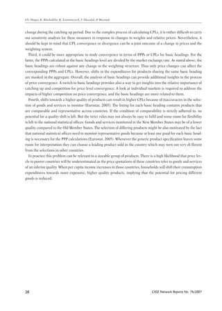 change during the catching up period. Due to the complex process of calculating CPLs, it is rather difficult to carry 
out sensitivity analysis for these measures in response to changes in weights and relative prices. Nevertheless, it 
should be kept in mind that CPL convergence or divergence can be a joint outcome of a change in prices and the 
weighting system. 
Third, it could be more appropriate to study convergence in terms of PPPs or CPLs for basic headings. For the 
latter, the PPPs calculated at the basic headings level are divided by the market exchange rate. As stated above, the 
basic headings are robust against any change in the weighting structure. Thus only price changes can affect the 
corresponding PPPs and CPLs. However, shifts in the expenditures for products sharing the same basic heading 
are masked in the aggregate. Overall, the analysis of basic headings can provide additional insights in the process 
of price convergence. A switch to basic headings provides also a way to get insights into the relative importance of 
catching up and competition for price level convergence. A look at individual markets is required to address the 
impacts of higher competition on price convergence, and the basic headings are more related to them. 
Fourth, shifts towards a higher quality of products can result in higher CPLs because of inaccuracies in the selec-tion 
CASE Network Reports No. 76/2007 
Ch. Dreger, K. Kholodilin, K. Lommatzsch, J. Slacalek, P. Wozniak 
28 
of goods and services to monitor (Eurostat, 2005). The listing for each basic heading contains products that 
are comparable and representative across countries. If the condition of comparability is strictly adhered to, no 
potential for a quality shift is left. But the strict rules may not always be easy to fulfil and some room for flexibility 
is left to the national statistical offices. Goods and services monitored in the New Member States may be of a lower 
quality compared to the Old Member States. The selection of differing products might be also motivated by the fact 
that national statistical offices need to monitor representative goods because at least one good for each basic head-ing 
is necessary for the PPP calculations (Eurostat, 2005). Whenever the generic product specification leaves some 
room for interpretation they can choose a leading product sold in the country which may turn out very di fferent 
from the selections in other countries. 
In practice this problem can be relevant to a sizeable group of products. There is a high likelihood that price lev-els 
in poorer countries will be underestimated as the price quotations of these countries refer to goods and services 
of an inferior quality. When per capita income increases in those countries, households will shift their consumption 
expenditures towards more expensive, higher quality products, implying that the potential for pricing different 
goods is reduced. 
 